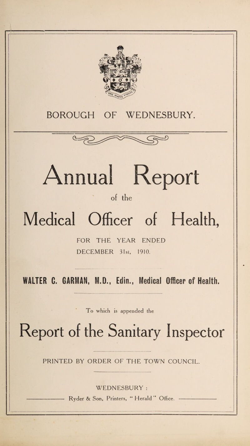 Medical Officer of Health, FOR THE YEAR ENDED DECEMBER 31st, 1910. WALTER G. , M.D., Edin., Medical Officer of Health. To which is appended the Report of the Sanitary Inspector PRINTED BY ORDER OF THE TOWN COUNCIL. WEDNESBURY : Ryder & Son, Printers, “ Herald ’’ Office.