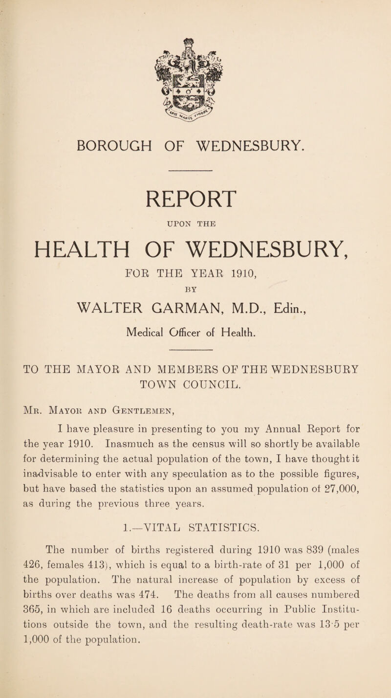 REPORT UPON THE HEALTH OF WEDNESBURY, FOR THE YEAR 1910, BY WALTER CARMAN, M.D., Edin., Medical Officer of Health. TO THE MAYOR AND MEMBERS OF THE WEDNESBURY TOWN COUNCIL. Mr. Mayor and Gentlemen, I have pleasure in presenting to you my Annual Report for the year 1910. Inasmuch as the census will so shortly be available for determining the actual population of the town, I have thought it inadvisable to enter with any speculation as to the possible figures, but have based the statistics upon an assumed population ot 27,000, as during the previous three years. 1.—VITAL STATISTICS. The number of births registered during 1910 was 839 (males 426, females 413), which is equal to a birth-rate of 31 per 1,000 of the population. The natural increase of population by excess of births over deaths was 474. The deaths from all causes numbered 365, in which are included 16 deaths occurring in Public Institu¬ tions outside the town, and the resulting death-rate was 13'5 per 1,000 of the population.