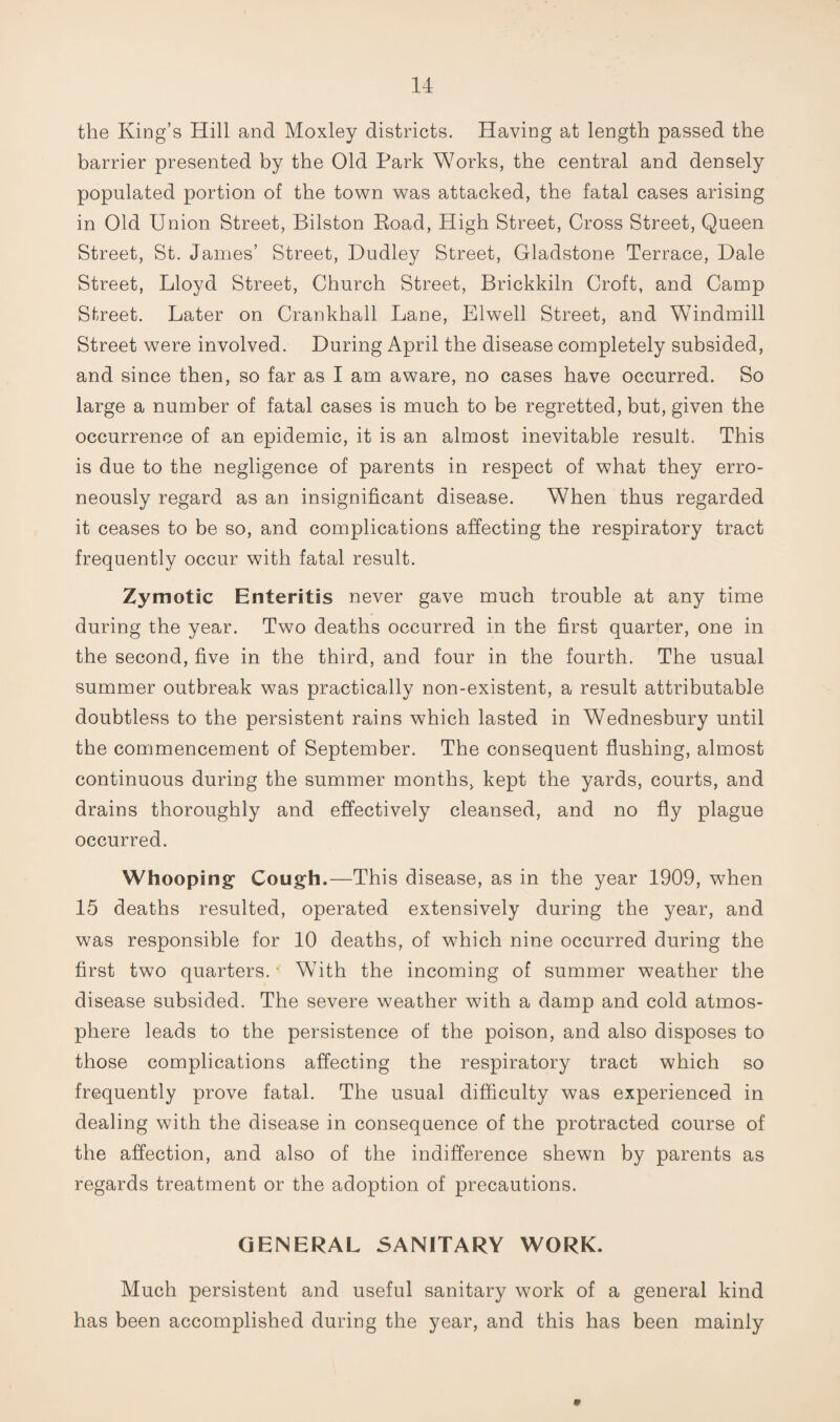 the King’s Hill and Moxley districts. Having at length passed the barrier presented by the Old Park Works, the central and densely populated portion of the town was attacked, the fatal cases arising in Old Union Street, Bilston Eoad, High Street, Cross Street, Queen Street, St. James’ Street, Dudley Street, Gladstone Terrace, Dale Street, Lloyd Street, Church Street, Brickkiln Croft, and Camp Street. Later on Crankhall Lane, Elwell Street, and Windmill Street were involved. During April the disease completely subsided, and since then, so far as I am aware, no cases have occurred. So large a number of fatal cases is much to be regretted, but, given the occurrence of an epidemic, it is an almost inevitable result. This is due to the negligence of parents in respect of what they erro¬ neously regard as an insignificant disease. When thus regarded it ceases to be so, and complications affecting the respiratory tract frequently occur with fatal result. Zymotic Enteritis never gave much trouble at any time during the year. Two deaths occurred in the first quarter, one in the second, five in the third, and four in the fourth. The usual summer outbreak was practically non-existent, a result attributable doubtless to the persistent rains which lasted in Wednesbury until the commencement of September. The consequent flushing, almost continuous during the summer months, kept the yards, courts, and drains thoroughly and effectively cleansed, and no fly plague occurred. Whooping Cough.—This disease, as in the year 1909, when 15 deaths resulted, operated extensively during the year, and was responsible for 10 deaths, of which nine occurred during the first two quarters.* With the incoming of summer weather the disease subsided. The severe weather with a damp and cold atmos¬ phere leads to the persistence of the poison, and also disposes to those complications affecting the respiratory tract which so frequently prove fatal. The usual difficulty was experienced in dealing with the disease in consequence of the protracted course of the affection, and also of the indifference shewn by parents as regards treatment or the adoption of precautions. GENERAL SANITARY WORK. Much persistent and useful sanitary work of a general kind has been accomplished during the year, and this has been mainly