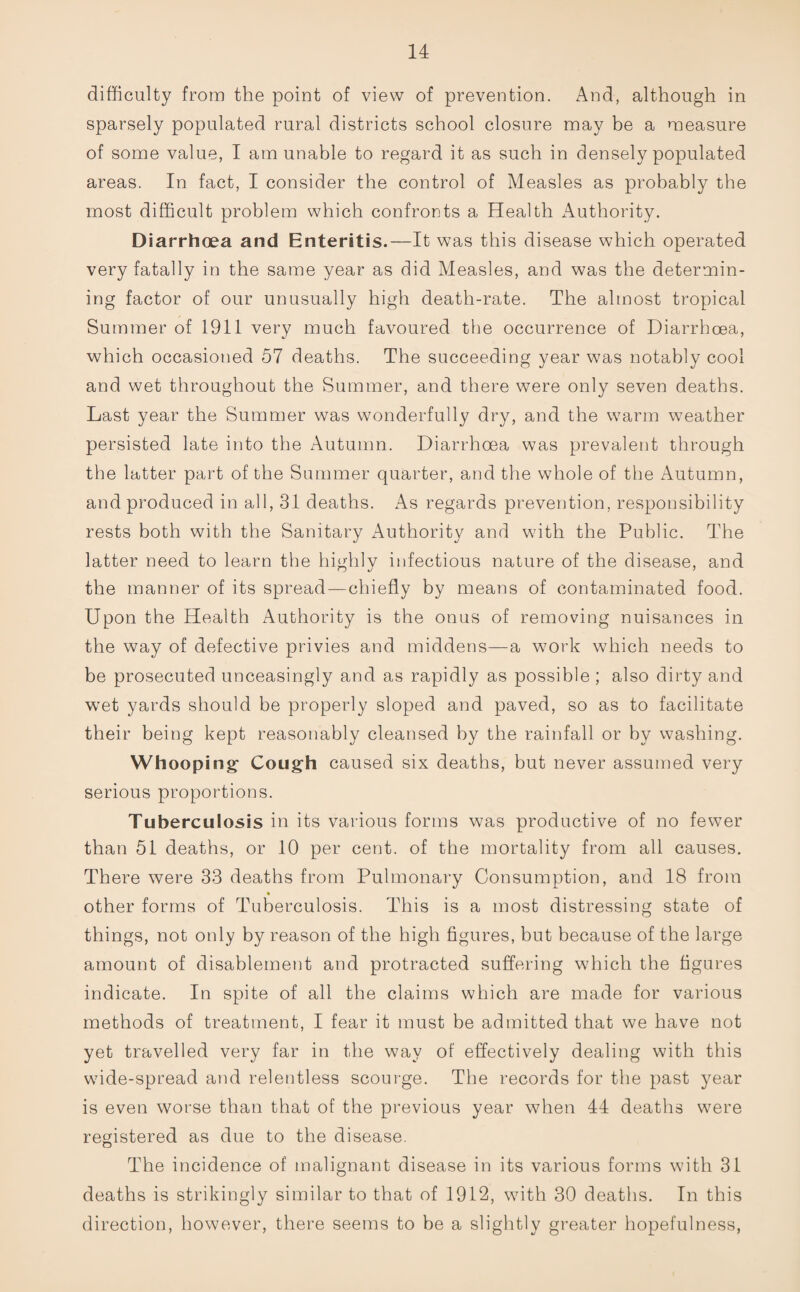 difficulty from the point of view of prevention. And, although in sparsely populated rural districts school closure may be a measure of some value, I am unable to regard it as such in densely populated areas. In fact, I consider the control of Measles as probably the most difficult problem which confronts a Health Authority. Diarrhoea and Enteritis.—It was this disease which operated very fatally in the same year as did Measles, and was the determin¬ ing factor of our unusually high death-rate. The almost tropical Summer of 1911 very much favoured the occurrence of Diarrhoea, which occasioned 57 deaths. The succeeding year was notably cool and wet throughout the Summer, and there were only seven deaths. Last year the Summer was wonderfully dry, and the warm wmather persisted late into the Autumn. Diarrhoea was prevalent through the latter part of the Summer quarter, and the whole of the Autumn, and produced in all, 31 deaths. As regards prevention, responsibility rests both with the Sanitary Authority and with the Public. The latter need to learn the highly infectious nature of the disease, and the manner of its spread—chiefly by means of contaminated food. Upon the Health Authority is the onus of removing nuisances in the way of defective privies and middens—a work which needs to be prosecuted unceasingly and as rapidly as possible ; also dirty and wet yards should be properly sloped and paved, so as to facilitate their being kept reasonably cleansed by the rainfall or by washing. Whooping1 Cough caused six deaths, but never assumed very serious proportions. Tuberculosis in its various forms was productive of no fewer than 51 deaths, or 10 per cent, of the mortality from all causes. There were 33 deaths from Pulmonary Consumption, and 18 from other forms of Tuberculosis. This is a most distressing state of things, not only by reason of the high figures, but because of the large amount of disablement and protracted suffering which the figures indicate. In spite of all the claims which are made for various methods of treatment, I fear it must be admitted that we have not yet travelled very far in the way of effectively dealing with this wide-spread and relentless scourge. The records for the past year is even worse than that of the previous year when 44 deaths were registered as due to the disease. The incidence of malignant disease in its various forms with 31 deaths is strikingly similar to that of 1912, with 30 deaths. In this direction, however, there seems to be a slightly greater hopefulness,