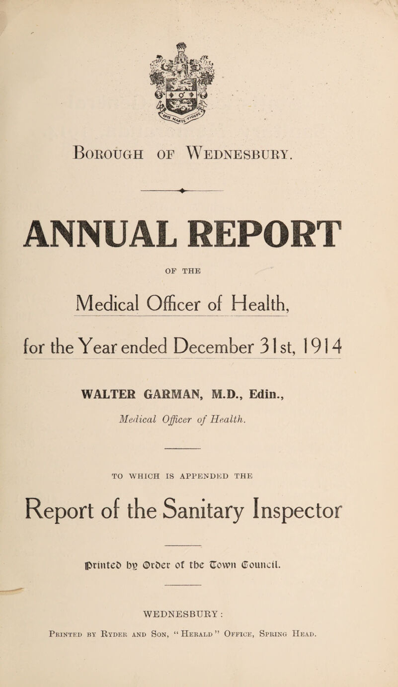 Borough of Wednesbury. -- ANNUAL REPORT OF THE Medical Officer of Health, for the Year ended December 31 st, 1914 WALTER G ARM AN, M.D., Edin., Medical Officer of Health. TO WHICH IS APPENDED THE Report of the Sanitary Inspector Iprmtefc b£ ©rber of tbe flown Council. WEDNESBURY: Printed by Ryder and Son, “Herald” Office, Spring Head.