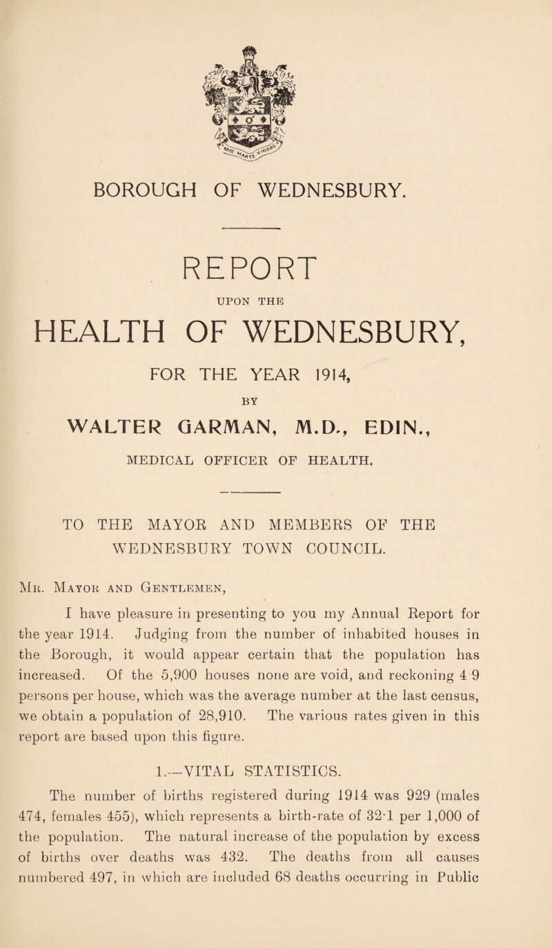 REPORT UPON THE HEALTH OF WEDNESBURY, FOR THE YEAR 1914, BY WALTER GARMAN, M.D., ED1N., MEDICAL OFFICER OF HEALTH. TO THE MAYOR AND MEMBERS OF THE WEDNESBURY TOWN COUNCIL. Mr. Mayor and Gentlemen, I have pleasure in presenting to you my Annual Report for the year 1914. Judging from the number of inhabited houses in the Borough, it would appear certain that the population has increased. Of the 5,900 houses none are void, and reckoning 4 9 persons per house, which was the average number at the last census, we obtain a population of 28,910. The various rates given in this report are based upon this figure. 1.—VITAL STATISTICS. The number of births registered during 1914 was 929 (males 474, females 455), which represents a birth-rate of 32T per 1,000 of the population. The natural increase of the population by excess of births over deaths was 432. The deaths from all causes numbered 497, in which are included 68 deaths occurring in Public