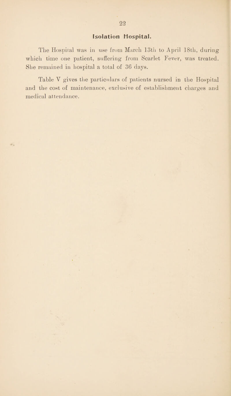 Isolation Hospital. The Hospital was in use from March 13tli to April 18tli, during which time one patient, suffering from Scarlet Fever, was treated. She remained in hospital a total of 36 days. Table V gives the particulars of patients nursed in the Hospital and the cost of maintenance, exclusive of establishment charges and medical attendance.
