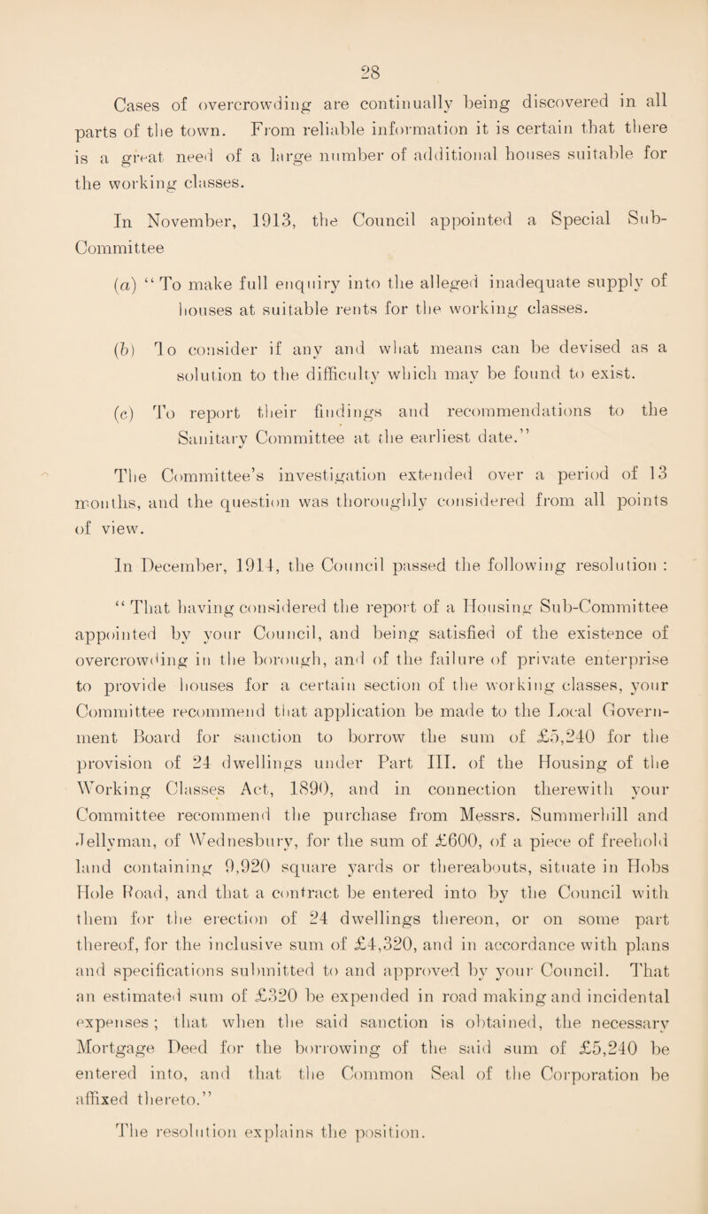 Cases of overcrowding are continually being discovered in all parts of the town. From reliable information it is certain that there is a great need of a large number of additional houses suitable for the working classes. In November, 1913, the Council appointed a Special Sub- Committee (a) “ To make full enquiry into the alleged inadequate supply of houses at suitable rents for the working classes. (b) do consider if any and what means can be devised as a solution to the difficulty which may be found to exist. (c) To report their findings and recommendations to the Sanitary Committee at the earliest date.” The Committee’s investigation extended over a period of 13 months, and the question was thoroughly considered from all points of view. In December, 1911, the Council passed the following resolution : “ That having considered the report of a Housing Sub-Committee appointed by your Council, and being satisfied of the existence of overcrowding in the borough, and of the failure of private enterprise to provide houses for a certain section of the working classes, your Committee recommend that application be made to the Local Govern¬ ment Board for sanction to borrow the sum of £5,240 for the provision of 24 dwellings under Part III. of the Housing of the Working Classes Act, 1890, and in connection therewith your Committee recommend the purchase from Messrs. Summerhill and Jellyman, of Wednesbury, for the sum of £600, of a piece of freehold land containing 9,920 square yards or thereabouts, situate in Hobs Hole Road, and that a contract be entered into by the Council with them for the erection of 24 dwellings thereon, or on some part thereof, for the inclusive sum of £4,320, and in accordance with plans and specifications submitted to and approved by your Council. That an estimated sum of £320 be expended in road making and incidental expenses; that when the said sanction is obtained, the necessary Mortgage Deed for the borrowing of the said sum of £5,240 be entered into, and that the Common Seal of the Corporation be affixed thereto.” The resolution explains the position.