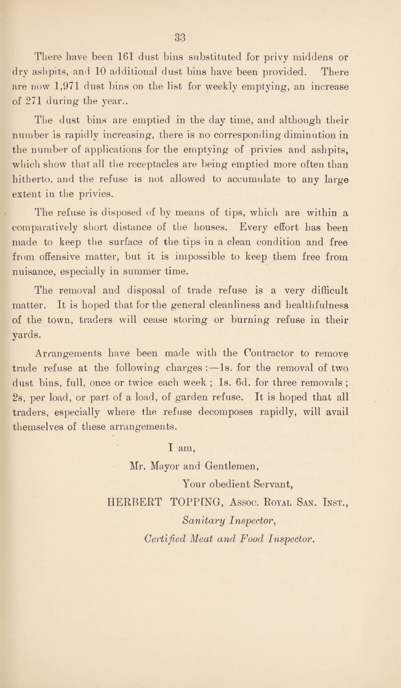 There have been 1G1 dust bins substituted for privy middens or dry ashpits, and 10 additional dust bins have been provided. There are now 1,971 dust bins on the list for weekly emptying, an increase of 271 during the year.. The dust bins are emptied in the day time, and although their number is rapidly increasing, there is no corresponding diminution in the number of applications for the emptying of privies and ashpits, which show that all the receptacles are being emptied more often than hitherto, and the refuse is not allowed to accumulate to any large extent in the privies. The refuse is disposed of by means of tips, which are within a comparatively short distance of the houses. Every effort has been made to keep the surface of the tips in a clean condition and free from offensive matter, but it is impossible to keep them free from nuisance, especially in summer time. The removal and disposal of trade refuse is a very difficult matter. It is hoped that for the general cleanliness and healthfulness of the town, traders will cease storing or burning refuse in their yards. Arrangements have been made with the Contractor to remove trade refuse at the following charges :—Is. for the removal of two dust bins, full, once or twice each week ; Is. 6d. for three removals ; 2s, per load, or part of a load, of garden refuse. It is hoped that all traders, especially where the refuse decomposes rapidly, will avail themselves of these arrangements. I am, Mr. Mayor and Gentlemen, Your obedient Servant, HERBERT TOPPTNG, Assoo. Royal San. Inst., Sanitary Inspector, Certified Meat and Food Inspector.