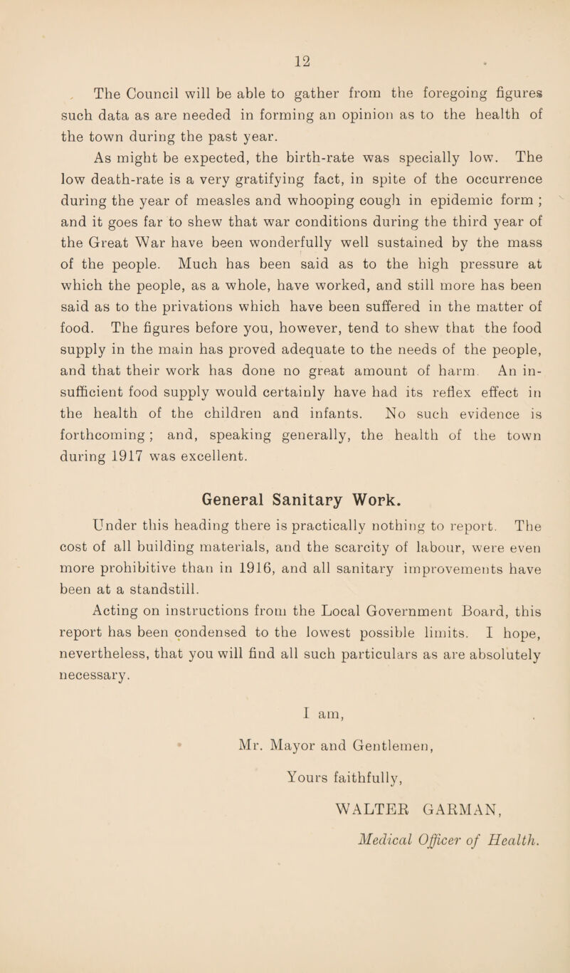 The Council will be able to gather from the foregoing figures such data as are needed in forming an opinion as to the health of the town during the past year. As might be expected, the birth-rate was specially low. The low death-rate is a very gratifying fact, in spite of the occurrence during the year of measles and whooping cough in epidemic form ; and it goes far to shew that war conditions during the third year of the Great War have been wonderfully well sustained by the mass of the people. Much has been said as to the high pressure at which the people, as a whole, have worked, and still more has been said as to the privations which have been suffered in the matter of food. The figures before you, however, tend to shew that the food supply in the main has proved adequate to the needs of the people, and that their work has done no great amount of harm. An in¬ sufficient food supply would certainly have had its reflex effect in the health of the children and infants. No such evidence is forthcoming; and, speaking generally, the health of the town during 1917 was excellent. General Sanitary Work. Under this heading there is practically nothing to report. The cost of all building materials, and the scarcity of labour, were even more prohibitive than in 1916, and all sanitary improvements have been at a standstill. Acting on instructions from the Local Government Board, this report has been condensed to the lowmst possible limits. I hope, nevertheless, that you will find all such particulars as are absolutely necessary. I am, Mr. Mayor and Gentlemen, Yours faithfully, WALTER GARMAN, Medical Officer of Health.