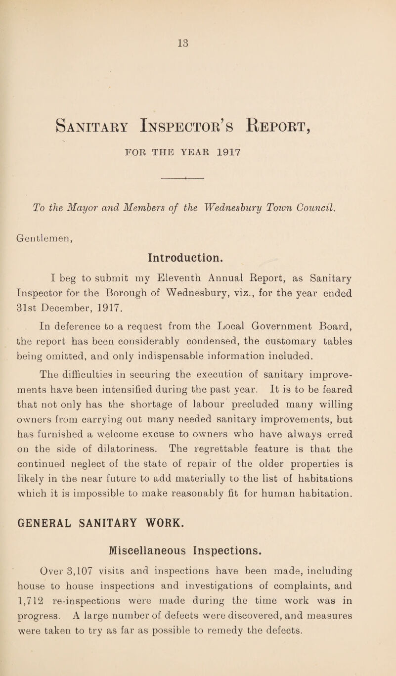 Sanitary Inspector’s Report, FOR THE YEAR 1917 To the Mayor and Members of the Wednesbury Town Council. Gentlemen, Introduction. I beg to submit my Eleventh Annual Report, as Sanitary Inspector for the Borough of Wednesbury, viz., for the year ended 31st December, 1917. In deference to a request from the Local Government Board, the report has been considerably condensed, the customary tables being omitted, and only indispensable information included. The difficulties in securing the execution of sanitary improve¬ ments have been intensified during the past year. It is to be feared that not only has the shortage of labour precluded many willing owners from carrying out many needed sanitary improvements, but has furnished a welcome excuse to owners who have always erred on the side of dilatoriness. The regrettable feature is that the continued neglect of the state of repair of the older properties is likely in the near future to add materially to the list of habitations which it is impossible to make reasonably fit for human habitation. GENERAL SANITARY WORK. Miscellaneous Inspections. Over 3,107 visits and inspections have been made, including house to house inspections and investigations of complaints, and 1,712 re-inspections were made during the time work was in progress. A large number of defects were discovered, and measures were taken to try as far as possible to remedy the defects.