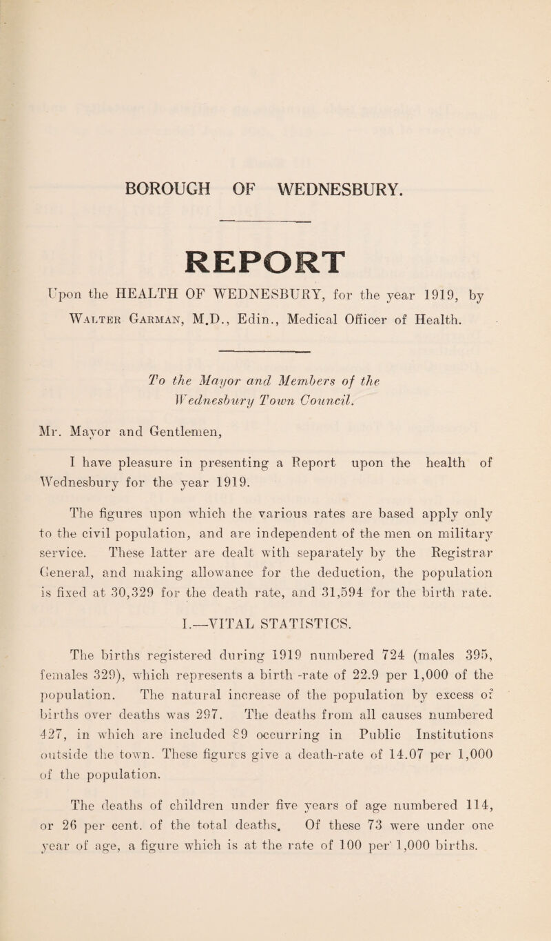 REPORT Upon the HEALTH OF WEDNESBURY, for the year 1919, by Walter Garman, M.D., Edin., Medical Officer of Health. To the Mayor and Members of the Wednesbury Town Council. Mr. Mayor and Gentlemen, I have pleasure in presenting a Report upon the health of Wednesbury for the year 1919. The figures upon which the various rates are based apply only to the civil population, and are independent of the men on military service. These latter are dealt with separately by the Registrar General, and making allowance for the deduction, the population is fixed at 30,329 for the death rate, and 31,594 for the birth rate. I.—VITAL STATISTICS. The births registered during 1919 numbered 724 (males 395, females 329), which represents a birth -rate of 22.9 per 1,000 of the population. The natural increase of the population by excess of births over deaths was 297. The deaths from all causes numbered 427, in which are included 89 occurring in Public Institutions outside the town. These figures give a death-rate of 14.07 per 1,000 of the population. The deaths of children under five years of age numbered 114, or 26 per cent, of the total deaths. Of these 73 were under one year of age, a figure which is at the rate of 100 per' 1,000 births.