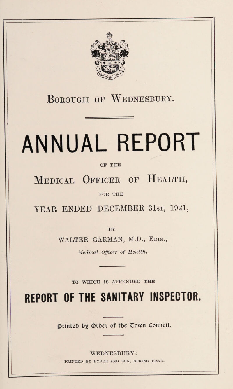 Borough of Wednesbury. ANNUAL REPORT OF THE Medical Officer of Health, FOR THE YEAR ENDED DECEMBER 81st, 1921, BY WALTEK GAKMAN, M.D., Edin., Medical Officer of Health. TO WHICH IS APPENDED THE REPORT OF THE SANITARY INSPECTOR. printed ©vder of tbe flown Council. WEDNESBURY: PRINTED BY RYDER AND SON, SPRING HEAD.