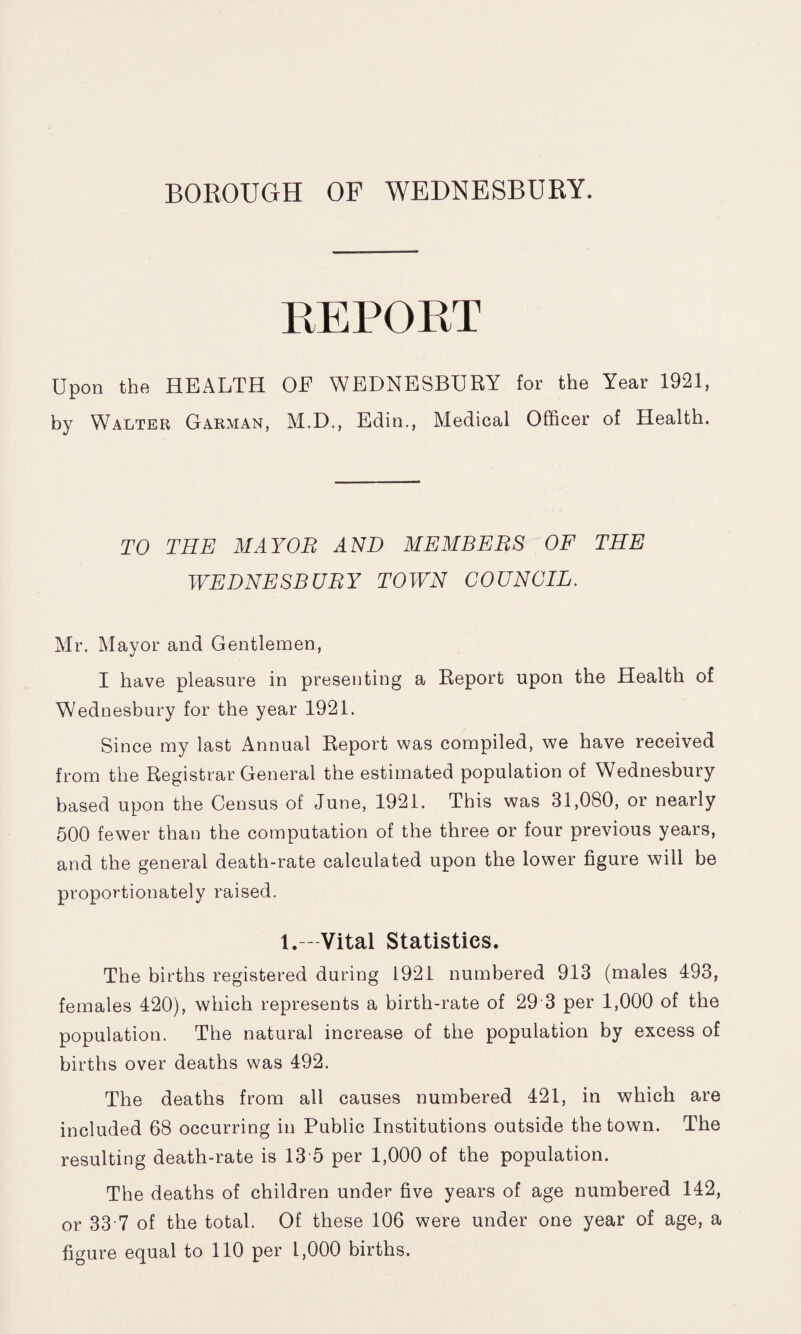 REPORT Upon the HEALTH OF WEDNESBURY for the Year 1921, by Walter Garman, M.D., Edin., Medical Officer of Health. TO THE MAYOR AND MEMBERS OF THE WEDNESBURY TOWN COUNCIL. Mr. Mayor and Gentlemen, I have pleasure in presenting a Report upon the Health of Wednesbury for the year 1921. Since my last Annual Report was compiled, we have received from the Registrar General the estimated population of Wednesbury based upon the Census of June, 1921. This was 31,080, or nearly 500 fewer than the computation of the three or four previous years, and the general death-rate calculated upon the lower figure will be proportionately raised. 1.—Vital Statistics. The births registered during 1921 numbered 913 (males 493, females 420), which represents a birth-rate of 29 3 per 1,000 of the population. The natural increase of the population by excess of births over deaths was 492. The deaths from all causes numbered 421, in which are included 68 occurring in Public Institutions outside the town. The resulting death-rate is 13 5 per 1,000 of the population. The deaths of children under five years of age numbered 142, or 33 7 of the total. Of these 106 were under one year of age, a figure equal to 110 per 1,000 births.