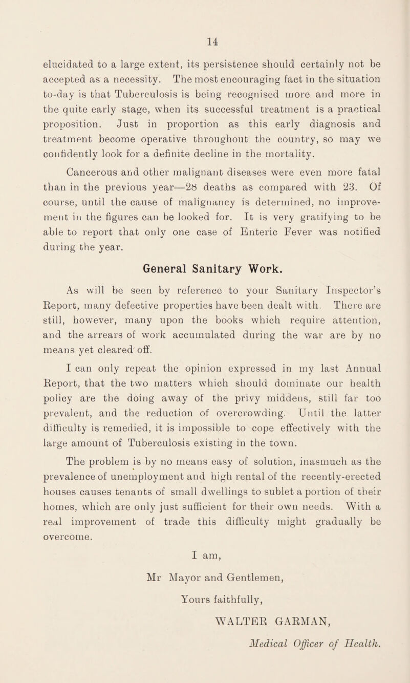 elucidated to a large extent, its persistence should certainly not be accepted as a necessity. The most encouraging fact in the situation to-day is that Tuberculosis is being recognised more and more in the quite early stage, when its successful treatment is a practical proposition. Just in proportion as this early diagnosis and treatment become operative throughout the country, so may we confidently look for a definite decline in the mortality. Cancerous and other malignant diseases were even more fatal than in the previous year—28 deaths as compared with 23. Of course, until the cause of malignancy is determined, no improve¬ ment in the figures can be looked for. It is very gratifying to be able to report that only one case of Enteric Fever was notified during the year. General Sanitary Work. As will be seen by reference to your Sanitary Inspector’s Report, many defective properties have been dealt with. There are still, however, many upon the books which require attention, and the arrears of work accumulated during the war are by no means yet cleared off. I can only repeat the opinion expressed in my last Annual Report, that the two matters which should dominate our health policy are the doing away of the privy middens, still far too prevalent, and the reduction of overcrowding. Until the latter difficulty is remedied, it is impossible to cope effectively with the large amount of Tuberculosis existing in the town. The problem is by no means easy of solution, inasmuch as the prevalence of unemployment and high rental of the recently-erected houses causes tenants of small dwellings to sublet a portion of their homes, which are only just sufficient for their own needs. With a real improvement of trade this difficulty might gradually be overcome. I am, Mr Mayor and Gentlemen, Yours faithfully, WALTER GARMAN, Medical Officer of Health.