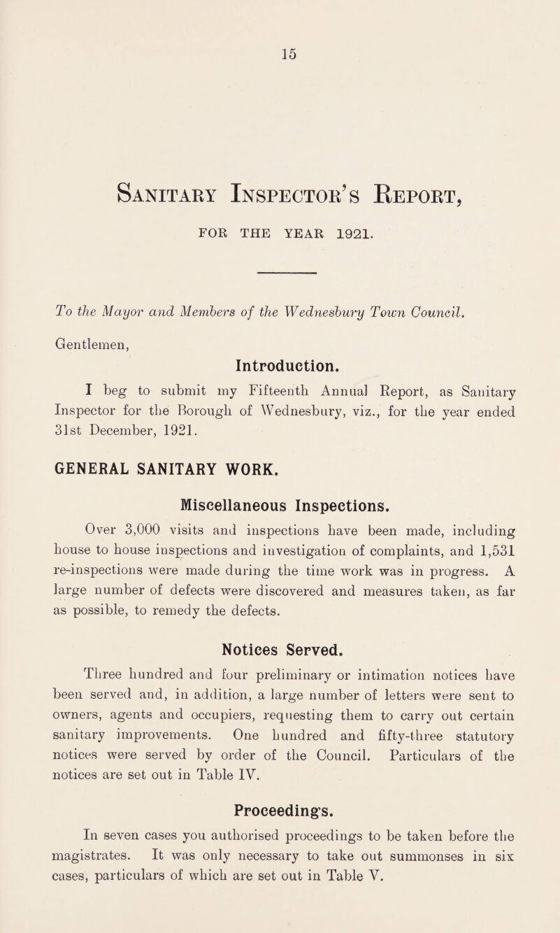 Sanitary Inspector’s Report, FOR THE YEAR 1921. To the Mayor and Members of the Wednesbury Town Council. Gentlemen, Introduction. I beg to submit my Fifteenth Annual Report, as Sanitary Inspector for the Borough of Wednesbury, viz., for the year ended 31st December, 1921. GENERAL SANITARY WORK. Miscellaneous Inspections. Over 3,000 visits and inspections have been made, including house to house inspections and investigation of complaints, and 1,531 re-inspections were made during the time work was in progress. A large number of defects were discovered and measures taken, as far as possible, to remedy the defects. Notices Served. Three hundred and four preliminary or intimation notices have been served and, in addition, a large number of letters were sent to owners, agents and occupiers, requesting them to carry out certain sanitary improvements. One hundred and fifty-three statutory notices were served by order of the Council. Particulars of the notices are set out in Table IV. Proceeding’s. In seven cases you authorised proceedings to be taken before tine magistrates. It was only necessary to take out summonses in six cases, particulars of which are set out in Table V.