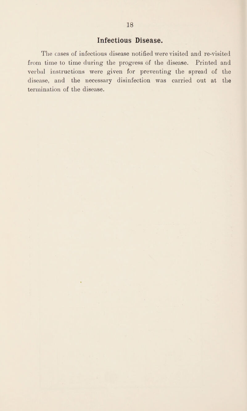 Infectious Disease. The cases of infectious disease notified were visited and re-visited from time to time during the progress of the disease. Printed and verbal instructions were given for preventing the spread of the disease, and the necessary disinfection was carried out at the termination of the disease.