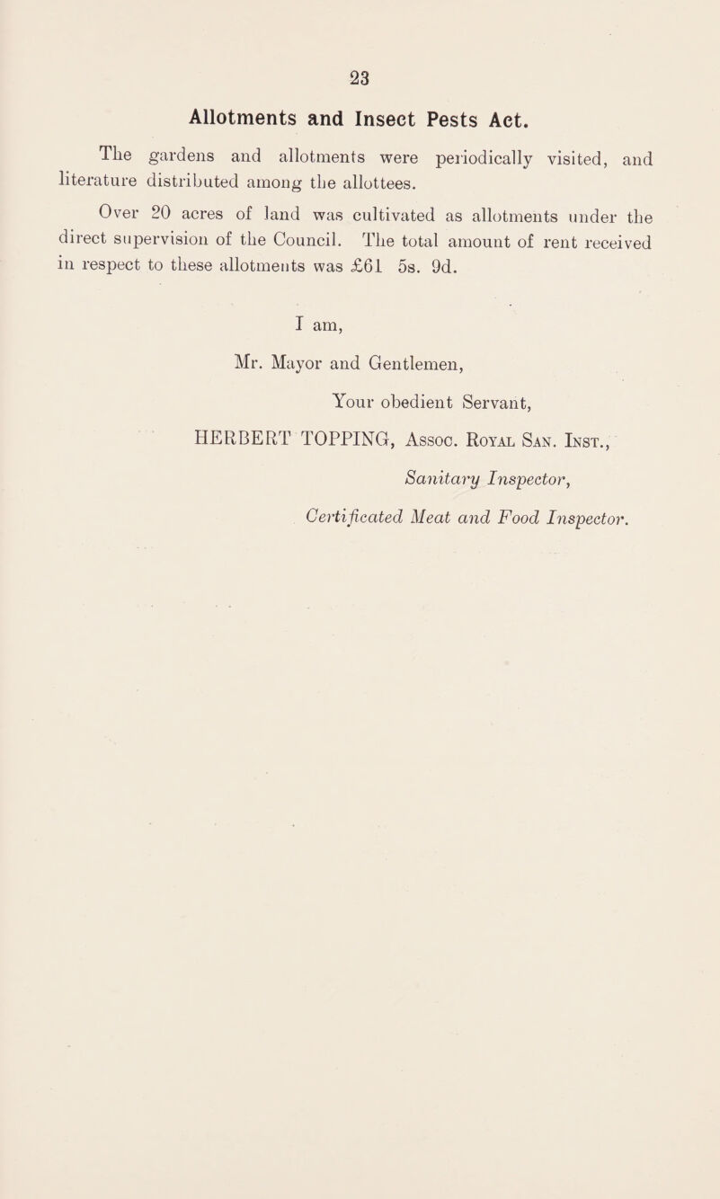 Allotments and Insect Pests Act. The gardens and allotments were periodically visited, and literature distributed among tbe allottees. Over 20 acres of land was cultivated as allotments under the direct supervision of the Council. The total amount of rent received in respect to these allotments was £61 5s. 9d, I am, Mr. Mayor and Gentlemen, Your obedient Servant, HERBERT TOPPING, Assoc. Royal San. Inst., Sanitary Inspector, Certificated Meat and Food Inspector.