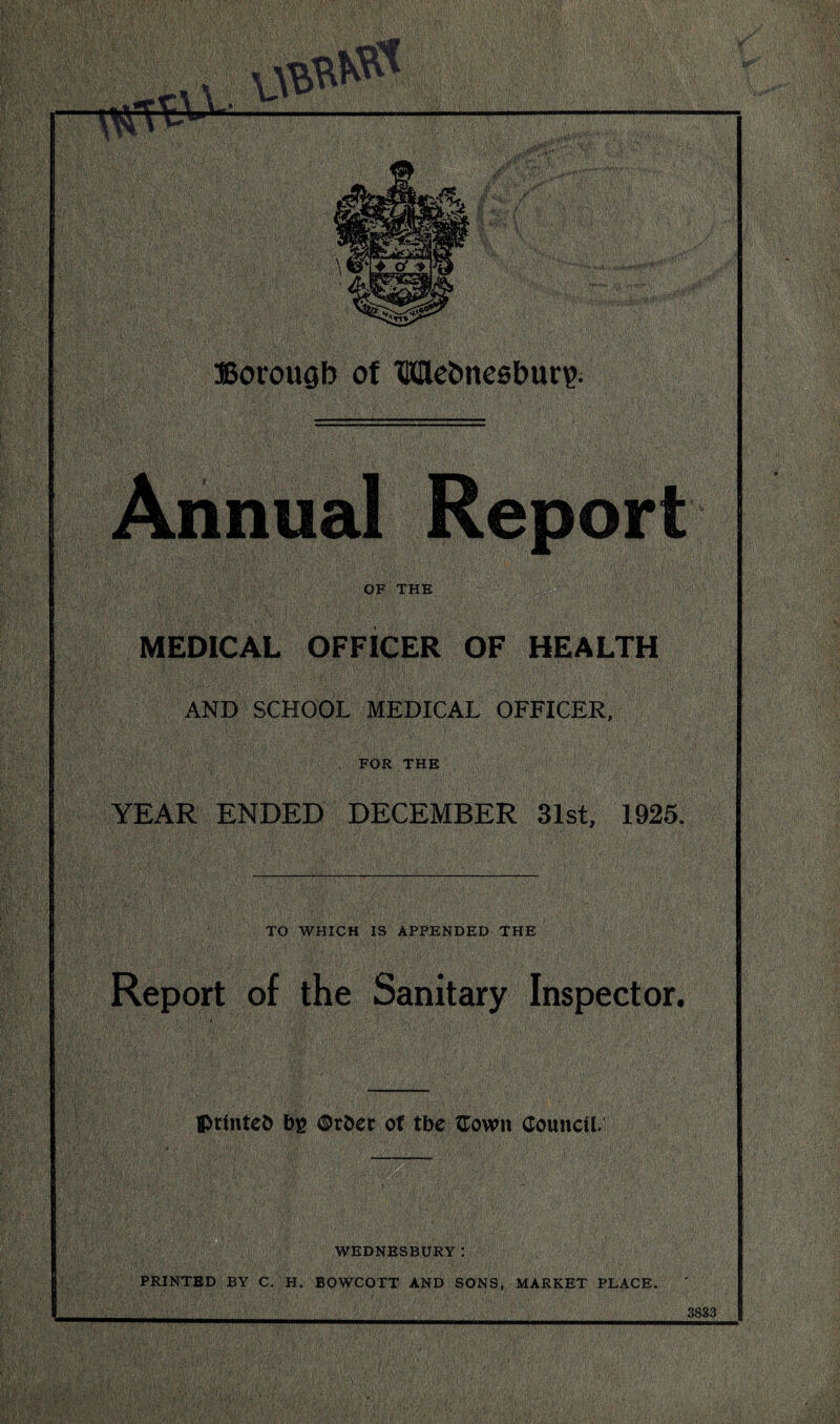 Annual Report OF THE MEDICAL OFFICER OF HEALTH AND SCHOOL MEDICAL OFFICER, FOR THE YEAR ENDED DECEMBER 31st, 1925. TO WHICH IS APPENDED THE Report of the Sanitary Inspector. printed bg ©rdec ot tbe tTown Council. WEDNESBURY PRINTED BY C. H. BOWCOTT AND SONS, MARKET PLACE. 3833