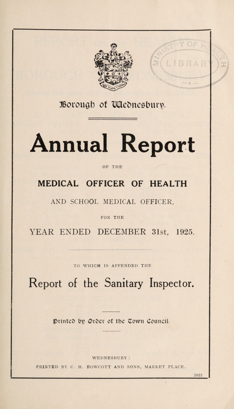 Annual Report OF THE MEDICAL OFFICER OF HEALTH AND SCHOOL MEDICAL OFFICER, FOR THE YEAR ENDED DECEMBER 31st, 1925. TO WHICH IS APPENDED THE Report of the Sanitary Inspector. printed b£ ©rder of tbe ©own Council. WEDNESBURY: PRINTED BY C. H. BOWCOTT AND SONS, MARKET PLACE. 3833