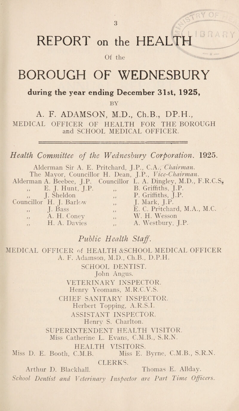 REPORT on the HEALTH Of the BOROUGH OF WEDNESBURY during the year ending December 31st, 1925, BY A. F. ADAMSON, M.D., Ch.B., DP.H., MEDICAL OFFICER OF HEALTH FOR THE BOROUGH and SCHOOL MEDICAL OFFICER. Health Committee of the Wednesbury Corporation. 1925. Alderman Sir A. E. Pritchard, J.P., C.A., Chairman. The Mayor, Councillor H. Dean, J.P., Vice-Chairman. Alderman A. Beebee, J.P. Councillor L. A. Dingley, M.D., F.R.C.S „ E. J. Hunt, J.P ,, J. Sheldon Councillor H. J. Barlow ,, J. Bass ,, A. PI. Coney ,, H. A. Davies B. Griffiths, J.P. P. Griffiths, J.P. J. Mark, J.P. E. C. Pritchard, M.A., M.C. W. H. Wesson A. Westbury, J.P. Public Health Staff. MEDICAL OFFICER of HEALTH &SCHOOL MEDICAL OFFICER A. F. Adamson, M.D., Ch.B., D.P.H. SCHOOL DENTIST. John Angus. VETERINARY INSPECTOR. Henry Yeomans, M.R.C.V.S. CHIEF SANITARY INSPECTOR. Herbert Topping, A.R.S.I. ASSISTANT INSPECTOR. Henry S. Charlton. SUPERINTENDENT HEALTH VISITOR. Miss Catherine L. Evans, C.M.B., S.R.N. HEALTH VISITORS. Miss D. E. Booth, C.M.B. Miss E. Byrne, C.M.B., S.R.N. CLERKS. Arthur D. Blackhall. Thomas E. Allday. School Dentist and Veterinary Inspector are Part Time Officers.