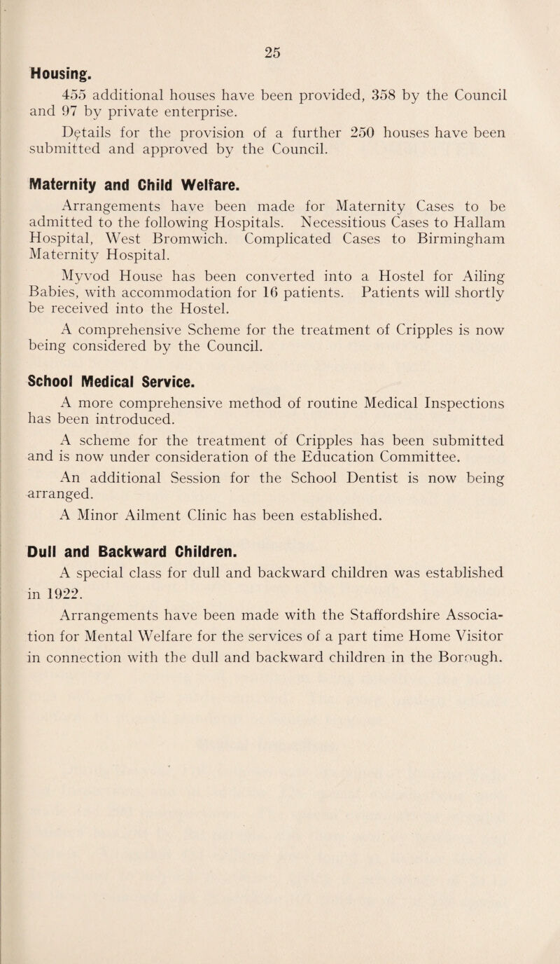 Housing. 455 additional houses have been provided, 358 by the Council and 97 by private enterprise. Details for the provision of a further 250 houses have been submitted and approved by the Council. Maternity and Child Welfare. Arrangements have been made for Maternity Cases to be admitted to the following Hospitals. Necessitous Cases to Hallam Hospital, West Bromwich. Complicated Cases to Birmingham Maternity Hospital. Myvod House has been converted into a Hostel for Ailing Babies, with accommodation for 16 patients. Patients will shortly be received into the Hostel. A comprehensive Scheme for the treatment of Cripples is now being considered by the Council. School Medical Service. A more comprehensive method of routine Medical Inspections has been introduced. A scheme for the treatment of Cripples has been submitted and is now under consideration of the Education Committee. An additional Session for the School Dentist is now being arranged. A Minor Ailment Clinic has been established. Dull and Backward Children. A special class for dull and backward children was established in 1922. Arrangements have been made with the Staffordshire Associa¬ tion for Mental Welfare for the services of a part time Home Visitor in connection with the dull and backward children in the Borough.