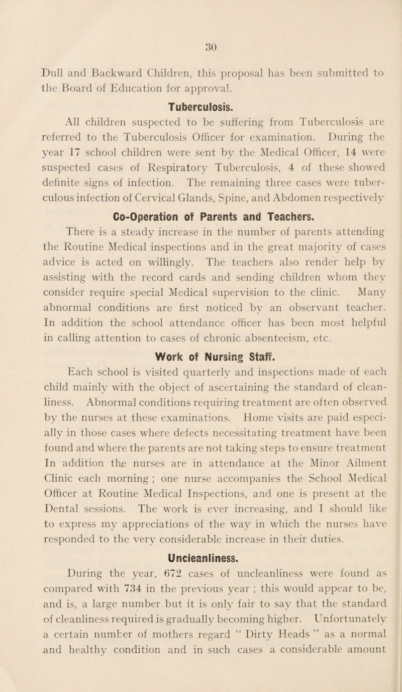 Dull and Backward Children, this proposal has been submitted to the Board of Education for approval. Tuberculosis. All children suspected to be suffering from Tuberculosis are referred to the Tuberculosis Officer for examination. During the year 17 school children were sent by the Medical Officer, 14 were suspected cases of Respiratory Tuberculosis, 4 of these showed definite signs of infection. The remaining three cases were tuber¬ culous infection of Cervical Glands, Spine, and Abdomen respectively Co-Operation of Parents and Teachers. There is a steady increase in the number of parents attending the Routine Medical inspections and in the great majority of cases advice is acted on willingly. The teachers also render help by assisting with the record cards and sending children whom they consider require special Medical supervision to the clinic. Many abnormal conditions are first noticed by an observant teacher. In addition the school attendance officer has been most helpful in calling attention to cases of chronic absenteeism, etc. Work of Nursirsg Staff. Each school is visited quarterly and inspections made of each child mainly with the object of ascertaining the standard of clean¬ liness. Abnormal conditions requiring treatment are often observed by the nurses at these examinations. Home visits are paid especi¬ ally in those cases where defects necessitating treatment have been found and where the parents are not taking steps to ensure treatment In addition thje nurses are in attendance at the Minor Ailment Clinic each morning ; one nurse accompanies the School Medical Officer at Routine Medical Inspections, and one is present at the Dental sessions. The work is ever increasing, and I should like to express my appreciations of the way in which the nurses have responded to the very considerable increase in their duties. Uncieanliness. During the year, 672 cases of uncleanliness were found as compared with 734 in the previous year ; this would appear to be, and is, a large number but it is only fair to say that the standard of cleanliness required is gradually becoming higher. Unfortunately a certain number of mothers regard “ Dirty Heads ” as a normal and healthy condition and in such cases a considerable amount