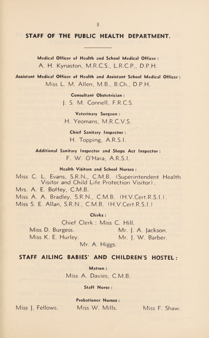 STAFF OF THE PUBLIC HEALTH DEPARTMENT. Medical Officer of Health and School Medical Officer : A. H. Kynaston, M.R.C.S., L.R.C.P., D.P.H. Assistant Medical Officer of Health and Assistant School Medical Officer : Miss L. M. Allen, M.B., B.Ch., D.P.H. Consultant Obstetrician : J. S. M. Connell, F.R.C.S. Veterinary Surgeon : H. Yeomans, M.R.C.V.S. Chief Sanitary Inspector : H. Topping, A.R.S.I. Additional Sanitary Inspector and Shops Act Inspector : F. W. O’Hara, A.R.S.I. Health Visitors and School Nurses : Miss C. L. Evans, S.R.N., C.M.B. (Superintendent Health Visitor and Child Life Protection Visitor). Mrs. A. E. Boffey, C.M.B. Miss A. A. Bradley, S.R.N., C.M.B. (H.V.Cert.R.S. I.). Miss S. E. Allan, S.R.N., C.M.B. (H.V.Cert.R.S.I.) Clerks : Chief Clerk : Miss C. Hill. Miss D. Burgess. Mr. J. A. Jackson. Miss K. E. Hurley. Mr. J. W. Barber. Mr. A. Higgs. STAFF AILING BABIES’ AND CHILDRENS HOSTEL: Matron : Miss A. Davies, C.M.B. Staff Nurse : Probationer Nurses : Miss J. Fellows. Miss W. Mills. Miss F. Shaw.