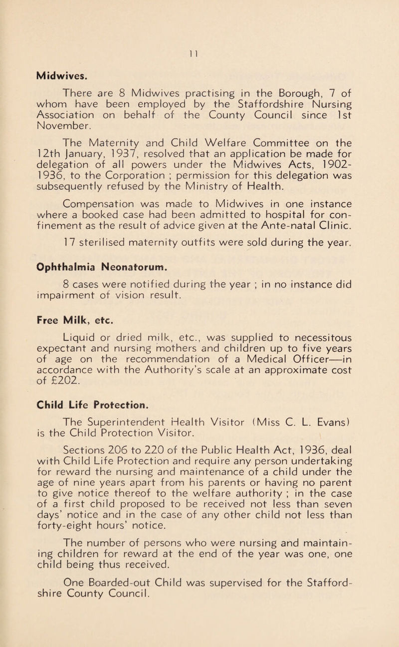 Midwives. There are 8 Midwives practising in the Borough, 7 of whom have been employed by the Staffordshire Nursing Association on behalf of the County Council since 1st November. The Maternity and Child Welfare Committee on the 12th January, 1937, resolved that an application be made for delegation of all powers under the Midwives Acts, 1902- 1936, to the Corporation ; permission for this delegation was subsequently refused by the Ministry of Health. Compensation was made to Midwives in one instance where a booked case had been admitted to hospital for con¬ finement as the result of advice given at the Ante-natal Clinic. 17 sterilised maternity outfits were sold during the year. Ophthalmia Neonatorum. 8 cases were notified during the year ; in no instance did impairment of vision result. Free Milk, etc. Liquid or dried milk, etc., was supplied to necessitous expectant and nursing mothers and children up to five years of age on the recommendation of a Medical Officer—in accordance with the Authority’s scale at an approximate cost of £202. Child Life Protection. The Superintendent Health Visitor (Miss C. L. Evans) is the Child Protection Visitor. Sections 206 to 220 of the Public Health Act, 1936, deal with Child Life Protection and require any person undertaking for reward the nursing and maintenance of a child under the age of nine years apart from his parents or having no parent to give notice thereof to the welfare authority ; in the case of a first child proposed to be received not less than seven days’ notice and in the case of any other child not less than forty-eight hours’ notice. The number of persons who were nursing and maintain¬ ing children for reward at the end of the year was one, one child being thus received. One Boarded-out Child was supervised for the Stafford¬ shire County Council.