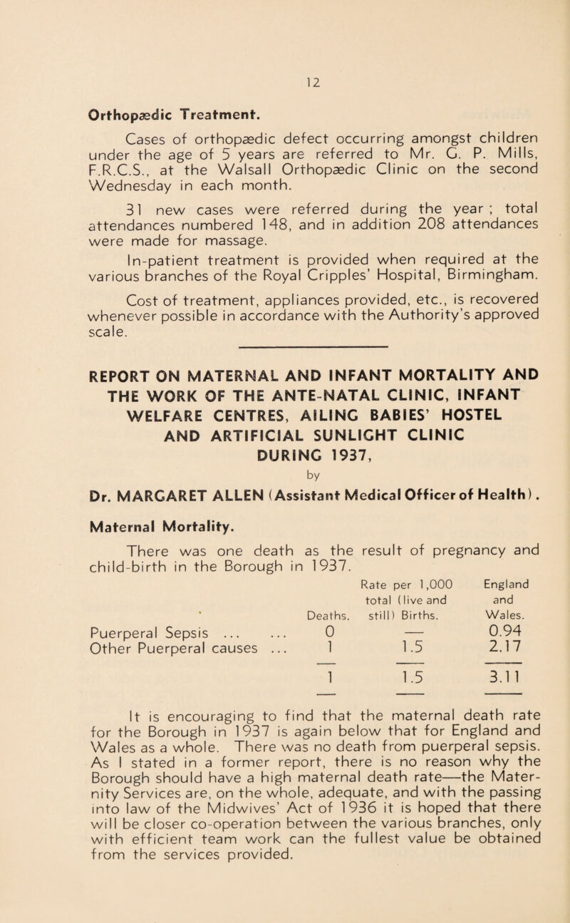 Orthopaedic Treatment. Cases of orthopaedic defect occurring amongst children under the age of 5 years are referred to Mr. G. P. Mills, F.R.C.S., at the Walsall Orthopaedic Clinic on the second Wednesday in each month. 31 new cases were referred during the year; total attendances numbered 148, and in addition 208 attendances were made for massage. In-patient treatment is provided when required at the various branches of the Royal Cripples’ Hospital, Birmingham. Cost of treatment, appliances provided, etc., is recovered whenever possible in accordance with the Authority’s approved scale. REPORT ON MATERNAL AND INFANT MORTALITY AND THE WORK OF THE ANTE NATAL CLINIC, INFANT WELFARE CENTRES, AILING BABIES’ HOSTEL AND ARTIFICIAL SUNLIGHT CLINIC DURING 1937, by Dr. MARGARET ALLEN (Assistant Medical Officer of Health). Maternal Mortality. There was one death as the result of pregnancy and child-birth in the Borough in 1937. Rate per 1,000 England total (live and and • Deaths. still) Births. Wales. Puerperal Sepsis . 0 1.5 0.94 Other Puerperal causes ... 1 2.17 1 1.5 3.1 1 It is encouraging to find that the maternal death rate for the Borough in 1937 is again below that for England and Wales as a whole. There was no death from puerperal sepsis. As I stated in a former report, there is no reason why the Borough should have a high maternal death rate—the Mater¬ nity Services are, on the whole, adequate, and with the passing into law of the Midwives’ Act of 1936 it is hoped that there will be closer co-operation between the various branches, only with efficient team work can the fullest value be obtained from the services provided.