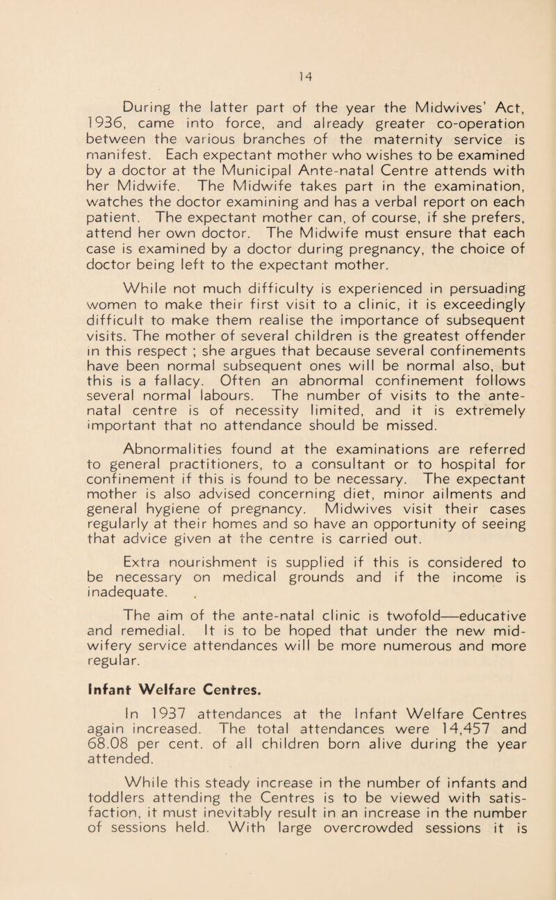 During the latter part of the year the Midwives’ Act, 1936, came into force, and already greater co-operation between the various branches of the maternity service is manifest. Each expectant mother who wishes to be examined by a doctor at the Municipal Ante-natal Centre attends with her Midwife. The Midwife takes part in the examination, watches the doctor examining and has a verbal report on each patient. The expectant mother can, of course, if she prefers, attend her own doctor. The Midwife must ensure that each case is examined by a doctor during pregnancy, the choice of doctor being left to the expectant mother. While not much difficulty is experienced in persuading women to make their first visit to a clinic, it is exceedingly difficult to make them realise the importance of subsequent visits. The mother of several children is the greatest offender in this respect ; she argues that because several confinements have been normal subsequent ones will be normal also, but this is a fallacy. Often an abnormal confinement follows several normal iabours. The number of visits to the ante¬ natal centre is of necessity limited, and it is extremely important that no attendance should be missed. Abnormalities found at the examinations are referred to general practitioners, to a consultant or to hospital for confinement if this is found to be necessary. The expectant mother is also advised concerning diet, minor ailments and general hygiene of pregnancy. Midwives visit their cases regularly at their homes and so have an opportunity of seeing that advice given at the centre is carried out. Extra nourishment is supplied if this is considered to be necessary on medical grounds and if the income is inadequate. The aim of the ante-natal clinic is twofold—educative and remedial. It is to be hoped that under the new mid¬ wifery service attendances will be more numerous and more regular. Infant Welfare Centres. In 1937 attendances at the Infant Welfare Centres again increased. The total attendances were 14,457 and 68.08 per cent, of ail children born alive during the year attended. While this steady increase in the number of infants and toddlers attending the Centres is to be viewed with satis¬ faction, it must inevitably result in an increase in the number of sessions held. With large overcrowded sessions it is