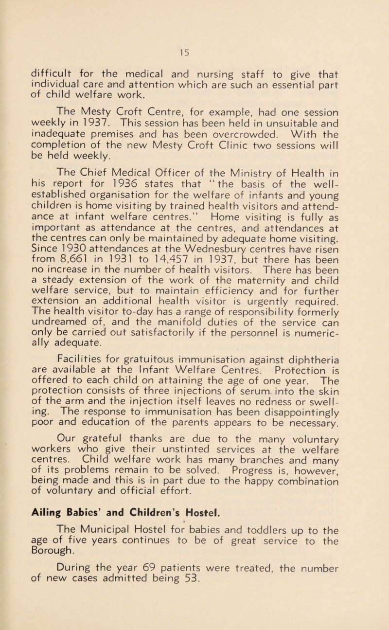 difficult for the medical and nursing staff to give that individual care and attention which are such an essential part of child welfare work. The Mesty Croft Centre, for example, had one session weekly in 1937. This session has been held in unsuitable and inadequate premises and has been overcrowded. With the completion of the new Mesty Croft Clinic two sessions will be held weekly. The Chief Medical Officer of the Ministry of Health in his report for 1936 states that “the basis of the well- established organisation for the welfare of infants and young children is home visiting by trained health visitors and attend¬ ance at infant welfare centres.” Home visiting is fully as important as attendance at the centres, and attendances at the centres can only be maintained by adequate home visiting. Since 1930 attendances at the Wednesbury centres have risen from 8,661 in 1931 to 14,457 in 1937, but there has been no increase in the number of health visitors. There has been a steady extension of the work of the maternity and child welfare service, but to maintain efficiency and for further extension an additional health visitor is urgently required. The health visitor to-day has a range of responsibility formerly undreamed of, and the manifold duties of the service can only be carried out satisfactorily if the personnel is numeric¬ ally adequate. Facilities for gratuitous immunisation against diphtheria are available at the Infant Welfare Centres. Protection is offered to each child on attaining the age of one year. The protection consists of three injections of serum into the skin of the arm and the injection itself leaves no redness or swell¬ ing. The response to immunisation has been disappointingly poor and education of the parents appears to be necessary. Our grateful thanks are due to the many voluntary workers who give their unstinted services at the welfare centres. Child welfare work has many branches and many of its problems remain to be solved. Progress is, however, being made and this is in part due to the happy combination of voluntary and official effort. Ailing Babies' and Children's Hostel. The Municipal Hostel for babies and toddlers up to the age of five years continues to be of great service to the Borough. During the year 69 patients were treated, the number of new cases admitted being 53.