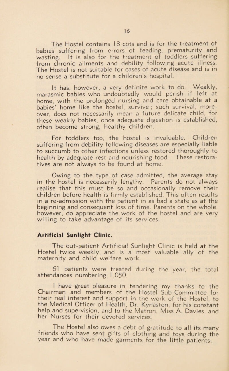 The Hostel contains 18 cots and is for the treatment of babies suffering from errors of feeding, prematurity and wasting. It is also for the treatment of toddlers suffering from chronic ailments and debility following acute illness. The Hostel is not suitable for cases of acute disease and is in no sense a substitute for a children’s hospital. It has, however, a very definite work to do. Weakly, rnarasmic babies who undoubtedly would perish if left at home, with the prolonged nursing and care obtainable at a babies’ home like the hostel, survive ; such survival, more¬ over, does not necessarily mean a future delicate child, for these weakly babies, once adequate digestion is established, often become strong, healthy children. For toddlers too, the hostel is invaluable. Children suffering from debility following diseases are especially liable to succumb to other infections unless restored thoroughly to health by adequate rest and nourishing food. These restora¬ tives are not always to be found at home. Owing to the type of case admitted, the average stay in the hostel is necessarily lengthy. Parents do not always realise that this must be so and occasionally remove their children before health is firmly established. This often results in a re-admission with the patient in as bad a state as at the beginning and consequent loss of time. Parents on the whole, however, do appreciate the work of the hostel and are very willing to take advantage of its services. Artificial Sunlight Clinic. The out-patient Artificial Sunlight Clinic is held at the Hostel twice weekly, and is a most valuable ally of the maternity and child welfare work. 61 patients were treated during the year, the total attendances numbering 1,050. I have great pleasure in tendering my thanks to the Chairman and members of the Hostel Sub-Committee for their real interest and support in the work of the Hostel, to the Medical Officer of Health, Dr. Kynaston, for his constant help and supervision, and to the Matron, Miss A. Davies, and her Nurses for their devoted services. The Hostel also owes a debt of gratitude to all its many friends who have sent gifts of clothing and toys during the year and who have made garments for the little patients.