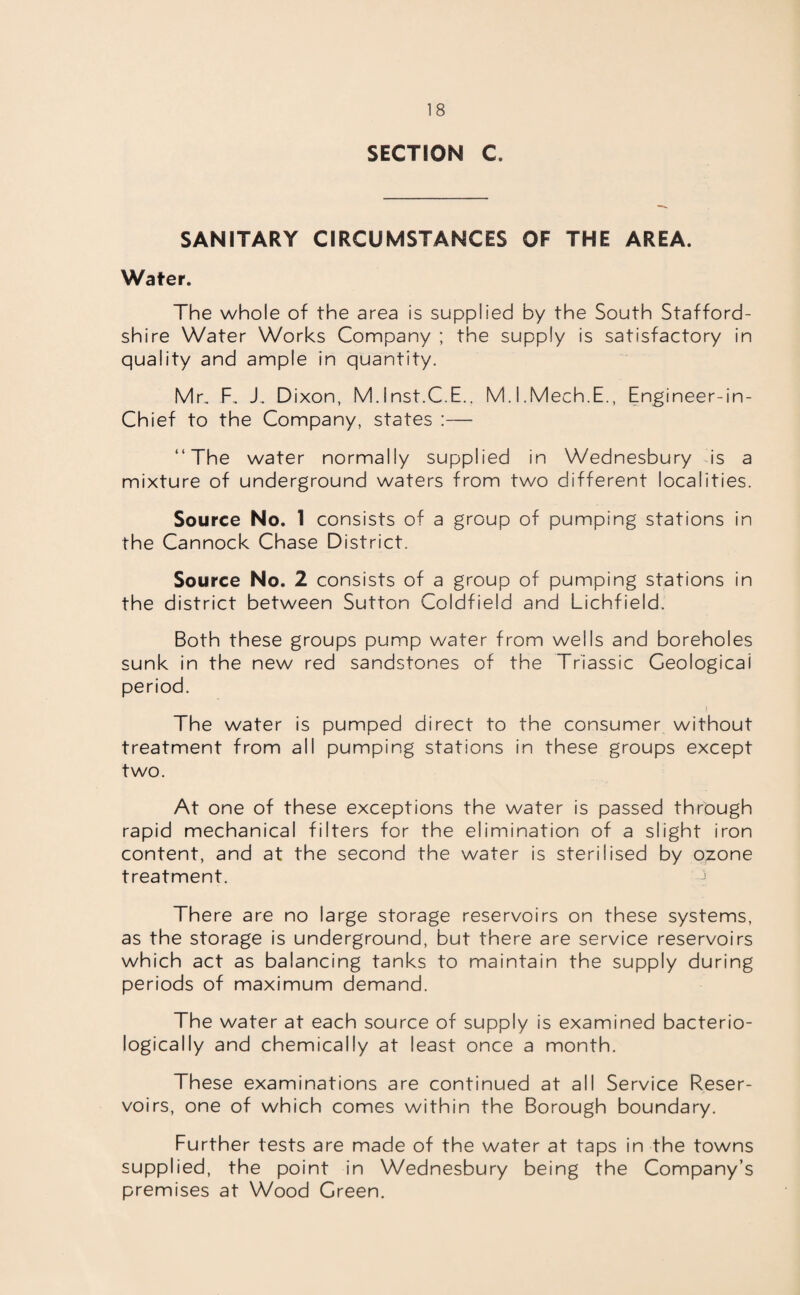 SECTION C. SANITARY CIRCUMSTANCES OF THE AREA. Water. The whole of the area is supplied by the South Stafford¬ shire Water Works Company ; the supply is satisfactory in quality and ample in quantity. Mr, F. J. Dixon, M.lnst.C.E.. M.I.Mech.E., Engineer-in- Chief to the Company, states :— “The water normally supplied in Wednesbury is a mixture of underground waters from two different localities. Source No. 1 consists of a group of pumping stations in the Cannock Chase District. Source No. 2 consists of a group of pumping stations in the district between Sutton Coldfield and Lichfield. Both these groups pump water from wells and boreholes sunk in the new red sandstones of the Triassic Ceologicai period. The water is pumped direct to the consumer without treatment from all pumping stations in these groups except two. At one of these exceptions the water is passed through rapid mechanical filters for the elimination of a slight iron content, and at the second the water is sterilised by ozone treatment. There are no large storage reservoirs on these systems, as the storage is underground, but there are service reservoirs which act as balancing tanks to maintain the supply during periods of maximum demand. The water at each source of supply is examined bacterio- logically and chemically at least once a month. These examinations are continued at all Service Reser¬ voirs, one of which comes within the Borough boundary. Further tests are made of the water at taps in the towns supplied, the point in Wednesbury being the Company’s premises at Wood Green.
