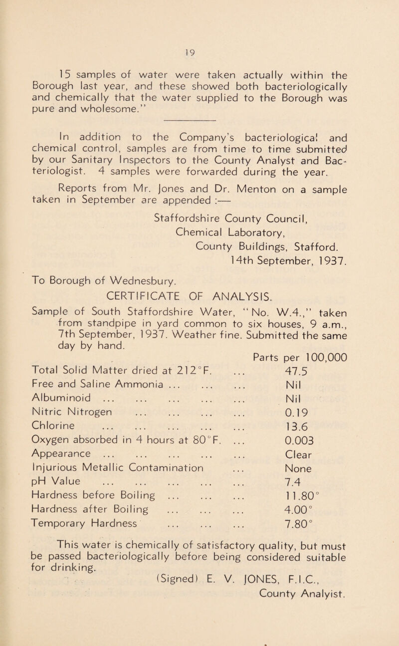 15 samples of water were taken actually within the Borough last year, and these showed both bacteriologically and chemically that the water supplied to the Borough was pure and wholesome.” In addition to the Company’s bacteriological and chemical control, samples are from time to time submitted by our Sanitary Inspectors to the County Analyst and Bac¬ teriologist. 4 samples were forwarded during the year. Reports from Mr. Jones and Dr. Menton on a sample taken in September are appended :— Staffordshire County Council, Chemical Laboratory, County Buildings, Stafford. 14th September, 1937. To Borough of Wednesbury. CERTIFICATE OF ANALYSIS. Sample of South Staffordshire Water, “No. W.4.,” taken from standpipe in yard common to six houses, 9 a.m., 7th September, 193 /. Weather fine. Submitted the same day by hand. Parts per 1 00,000 Total Solid Matter dried at 212°F. ... 47.5 Free and Saline Ammonia ... ... ... Nil Albuminoid . Nil Nitric Nitrogen . 0.19 Chlorine . 13.6 Oxygen absorbed in 4 hours at 80°F. ... 0.003 Appearance . Clear Injurious Metallic Contamination ... None pH Value . 7.4 Hardness before Boiling . 11.80° Hardness after Boiling ... ... ... 4.00° Temporary Hardness ... ... ... 7.80° This water is chemically of satisfactory quality, but must be passed bacteriologically before being considered suitable for drinking. (Signed) E. V. JONES, F.I.C., County Analyist.