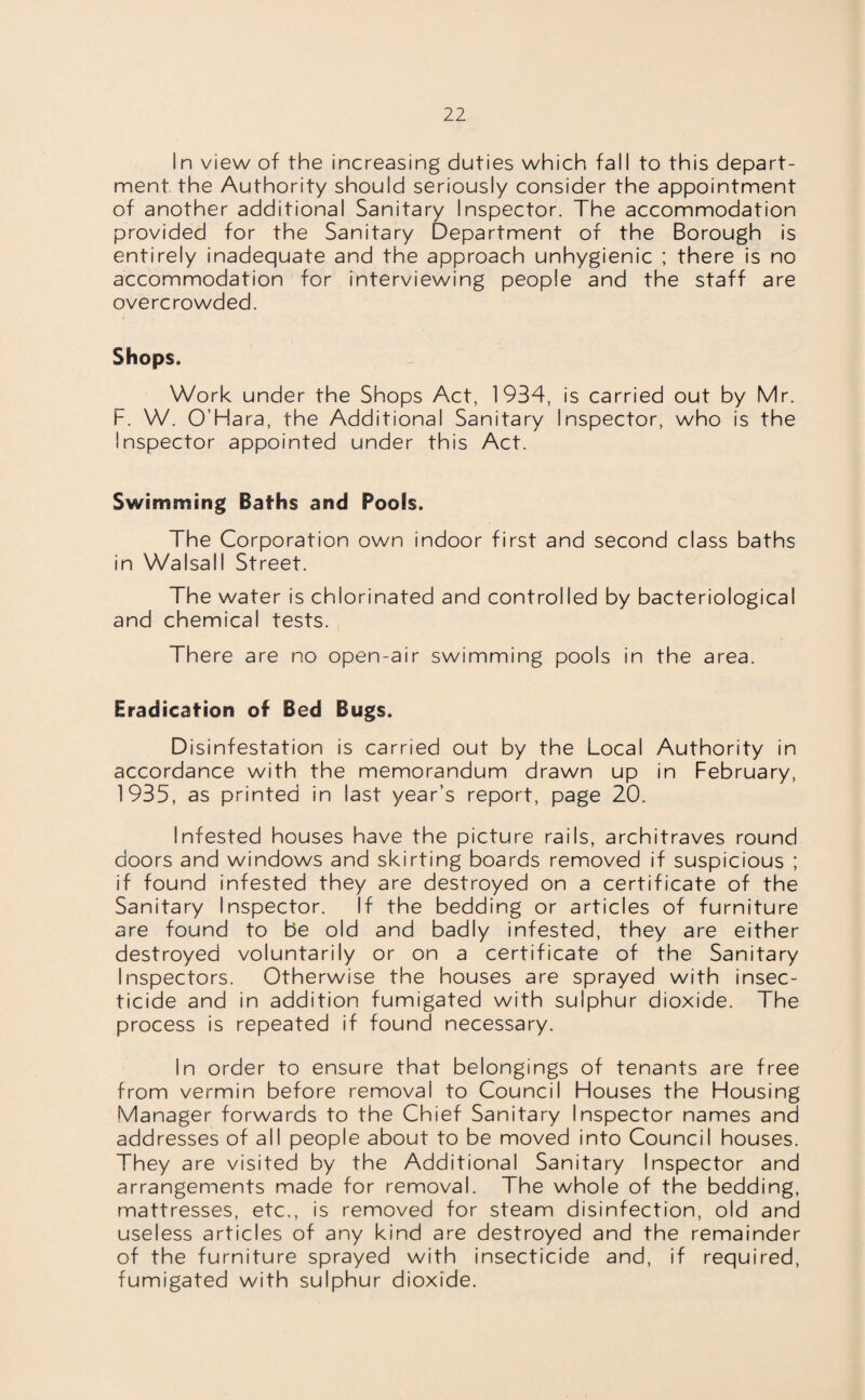 In view of the increasing duties which fall to this depart¬ ment the Authority should seriously consider the appointment of another additional Sanitary Inspector. The accommodation provided for the Sanitary Department of the Borough is entirely inadequate and the approach unhygienic ; there is no accommodation for interviewing people and the staff are overcrowded. Shops. Work under the Shops Act, 1934, is carried out by Mr. F. W. O’Hara, the Additional Sanitary Inspector, who is the Inspector appointed under this Act. Swimming Baths and Poofs. The Corporation own indoor first and second class baths in Walsall Street. The water is chlorinated and controlled by bacteriological and chemical tests. There are no open-air swimming pools in the area. Eradication of Bed Bugs. Disinfestation is carried out by the Local Authority in accordance with the memorandum drawn up in February, 1935, as printed in last year’s report, page 20. Infested houses have the picture rails, architraves round doors and windows and skirting boards removed if suspicious ; if found infested they are destroyed on a certificate of the Sanitary Inspector. If the bedding or articles of furniture are found to be old and badly infested, they are either destroyed voluntarily or on a certificate of the Sanitary Inspectors. Otherwise the houses are sprayed with insec¬ ticide and in addition fumigated with sulphur dioxide. The process is repeated if found necessary. In order to ensure that belongings of tenants are free from vermin before removal to Council Houses the Housing Manager forwards to the Chief Sanitary Inspector names and addresses of all people about to be moved into Council houses. They are visited by the Additional Sanitary Inspector and arrangements made for removal. The whole of the bedding, mattresses, etc., is removed for steam disinfection, old and useless articles of any kind are destroyed and the remainder of the furniture sprayed with insecticide and, if required, fumigated with sulphur dioxide.