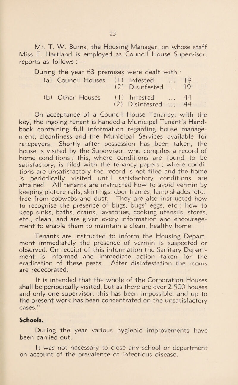 Mr. T. W. Burns, the Housing Manager, on whose staff Miss E. Hartland is employed as Council House Supervisor, reports as follows :— During the year 63 premises were dealt with : (a) Council Houses (1) Infested ... 19 (2) Disinfested ... 19 (b) Other Houses (1) Infested ... 44 (2) Disinfested ... 44 On acceptance of a Council House Tenancy, with the key, the ingoing tenant is handed a Municipal Tenant’s Hand¬ book containing full information regarding house manage¬ ment, cleanliness and the Municipal Services available for ratepayers. Shortly after possession has been taken, the house is visited by the Supervisor, who compiles a record of home conditions ; this, where conditions are found to be satisfactory, is filed with the tenancy papers ; where condi¬ tions are unsatisfactory the record is not filed and the home is periodically visited until satisfactory conditions are attained. All tenants are instructed how to avoid vermin by keeping picture rails, skirtings, door frames, lamp shades, etc., free from cobwebs and dust. They are also instructed how to recognise the presence of bugs, bugs’ eggs, etc.; how to keep sinks, baths, drains, lavatories, cooking utensils, stores, etc., clean, and are given every information and encourage¬ ment to enable them to maintain a clean, healthy home. Tenants are instructed to inform the Housing Depart¬ ment immediately the presence of vermin is suspected or observed. On receipt of this information the Sanitary Depart¬ ment is informed and immediate action taken for the eradication of these pests. After disinfestation the rooms are redecorated. It is intended that the whole of the Corporation Houses shall be periodically visited, but as there are over 2,500 houses and only one supervisor, this has been impossible, and up to the present work has been concentrated on the unsatisfactory cases.” Schools. During the year various hygienic improvements have been carried out. It was not necessary to close any school or department on account of the prevalence of infectious disease.