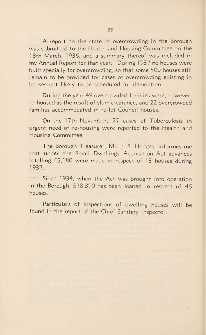 A report on the state of overcrowding in the Borough was submitted to the Health and Housing Committee on the 18th March, 1936, and a summary thereof was included in my Annual Report for that year. During 1 937 no houses were built specially for overcrowding, so that some 500 houses still remain to be provided for cases of overcrowding existing in houses not likely to be scheduled for demolition. During the year 49 overcrowded families were, however, re-housed as the result of slum clearance, and 22 overcrowded families accommodated in re-let Council houses. On the 17th November, 27 cases of Tuberculosis in urgent need of re-housing were reported to the Health and Housing Committee. The Borough Treasurer, Mr. J. S. Hodges, informes me that under the Small Dwellings Acquisition Act advances totalling £5,180 were made in respect of 13 houses during 1937. Since 1934, when the Act was brought into operation in the Borough, £18,390 has been loaned in respect of 46 houses. Particulars of inspections of dwelling houses will be found in the report of the Chief Sanitary Inspector.