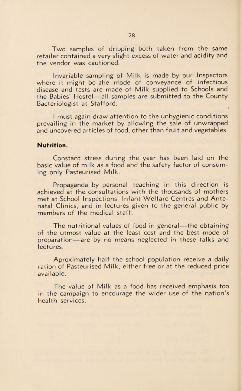 Two samples of dripping both taken from the same retailer contained a very slight excess of water and acidity and the vendor was cautioned. Invariable sampling of Milk is made by our Inspectors where it might be the mode of conveyance of infectious disease and tests are made of Milk supplied to Schools and the Babies’ Hostel—all samples are submitted to the County Bacteriologist at Stafford. I must again draw attention to the unhygienic conditions prevailing in the market by allowing the sale of unwrapped and uncovered articles of food, other than fruit and vegetables. Nutrition. Constant stress during the year has been laid on the basic value of milk as a food and the safety factor of consum¬ ing only Pasteurised Milk. Propaganda by personal teaching in this direction is achieved at the consultations with the thousands of mothers met at School Inspections, Infant Welfare Centres and Ante¬ natal Clinics, and in lectures given to the general public by members of the medical staff. The nutritional values of food in general—the obtaining of the utmost value at the least cost and the best mode of preparation—are by no means neglected in these talks and lectures. Aproximdtely half the school population receive a daily ration of Pasteurised Milk, either free or at the reduced price available. The value of Milk as a food has received emphasis too in the campaign to encourage the wider use of the nation’s health services.