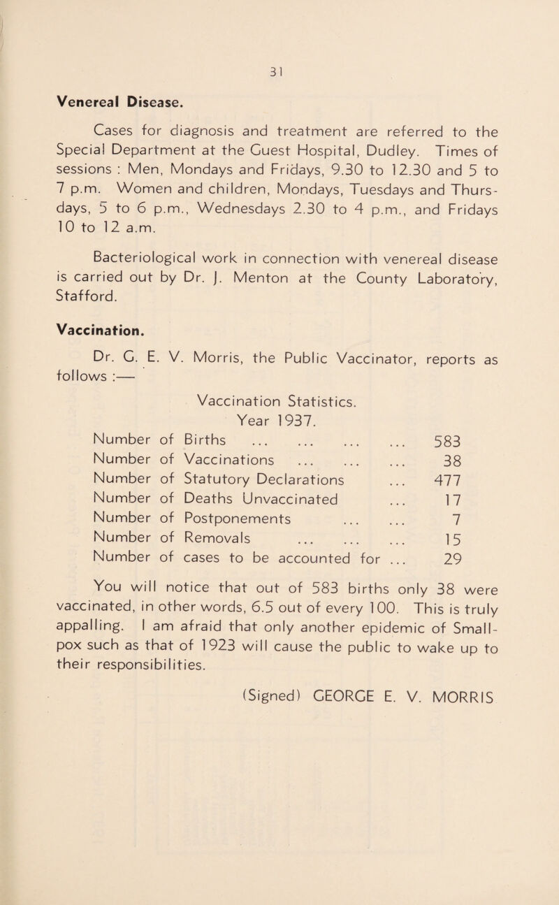 Venereal Disease. Cases for diagnosis and treatment are referred to the Special Department at the Guest Hospital, Dudley. Times of sessions : Men, Mondays and Fridays, 9.30 to 12.30 and 5 to 7 p.m. Women and children, Mondays, Tuesdays and Thurs¬ days, 5 to 6 p.m., Wednesdays 2.30 to 4 p.m., and Fridays 10 to 12 a.m. Bacteriological work in connection with venereal disease is carried out by Dr. J. Menton at the County Laboratory, Stafford. Vaccination. Dr. C. E. V. Morris, the Public Vaccinator, reports as follows :— Vaccination Statistics. Year 1937. Number of Births . Number of Vaccinations . Number of Statutory Declarations Number of Deaths Unvaccinated Number of Postponements Number of Removals . Number of cases to be accounted for . 583 38 477 17 7 15 29 You will notice that out of 583 births only 38 were vaccinated, in other words, 6.5 out of every 1 00. This is truly appalling. I am afraid that only another epidemic of Small¬ pox such as that of 1923 will cause the public to wake up to their responsibilities. (Signed) GEORGE E. V. MORRIS