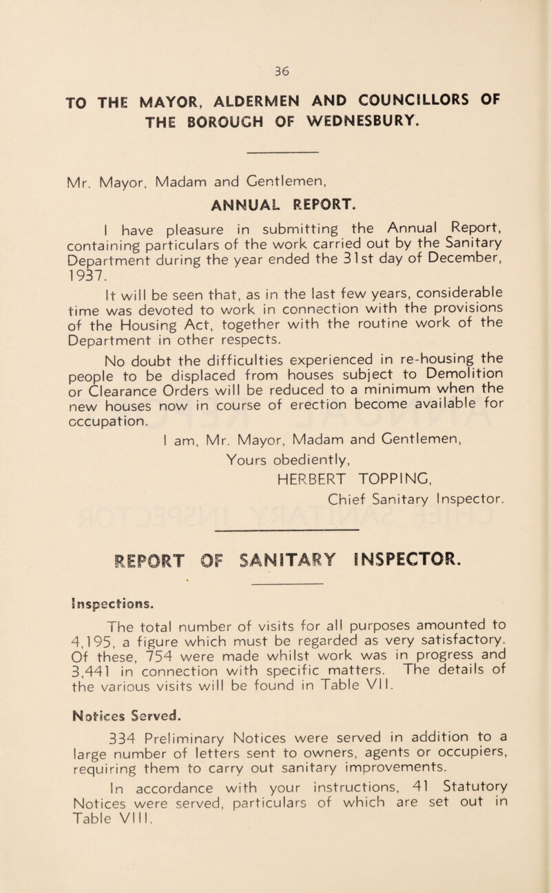 TO THE MAYOR, ALDERMEN AND COUNCILLORS OF THE BOROUGH OF WEDNESBURY. Mr. Mayor, Madam and Gentlemen, ANNUAL REPORT. I have pleasure in submitting the Annual Report, containing particulars of the work carried out by the Sanitary Department during the year ended the 31st day of December, 1937. It will be seen that, as in the last few years, considerable time was devoted to work in connection with the provisions of the Housing Act, together with the routine work of the Department in other respects. No doubt the difficulties experienced in re-housing the people to be displaced from houses subject to Demolition or Clearance Orders will be reduced to a minimum when the new houses now in course of erection become available for occupation. I am, Mr. Mayor, Madam and Gentlemen, Yours obediently, HERBERT TOPPING, Chief Sanitary Inspector. REPORT OF SANITARY INSPECTOR. Inspections. The total number of visits for all purposes amounted to 4,195, a figure which must be regarded as very satisfactory. Of these, 754 were made whilst work was in progress and 3,441 in connection with specific matters. The details of the various visits will be found in Table VII. Notices Served. 334 Preliminary Notices were served in addition to a large number of letters sent to owners, agents or occupiers, requiring them to carry out sanitary improvements. In accordance with your instructions, 41 Statutory Notices were served, particulars of which are set out in Table VIII.