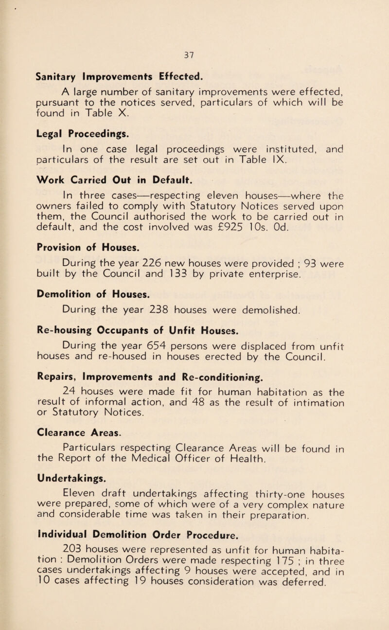 Sanitary Improvements Effected. A large number of sanitary improvements were effected, pursuant to the notices served, particulars of which will be found in Table X. Legal Proceedings. In one case legal proceedings were instituted, and particulars of the result are set out in Table IX. Work Carried Out in Default. In three cases—respecting eleven houses—where the owners failed to comply with Statutory Notices served upon them, the Council authorised the work to be carried out in default, and the cost involved was £925 10s. Od. Provision of Houses. During the year 226 new houses were provided ; 93 were built by the Council and 133 by private enterprise. Demolition of Houses. During the year 238 houses were demolished. Re-housing Occupants of Unfit Houses. During the year 654 persons were displaced from unfit houses and re-housed in houses erected by the Council. Repairs, Improvements and Re-conditioning. 24 houses were made fit for human habitation as the result of informal action, and 48 as the result of intimation or Statutory Notices. Clearance Areas. Particulars respecting Clearance Areas will be found in the Report of the Medical Officer of Health. Undertakings. Eleven draft undertakings affecting thirty-one houses were prepared, some of which were of a very complex nature and considerable time was taken in their preparation. Individual Demolition Order Procedure. 203 houses were represented as unfit for human habita¬ tion : Demolition Orders were made respecting 175 ; in three cases undertakings affecting 9 houses were accepted, and in 10 cases affecting 19 houses consideration was deferred.