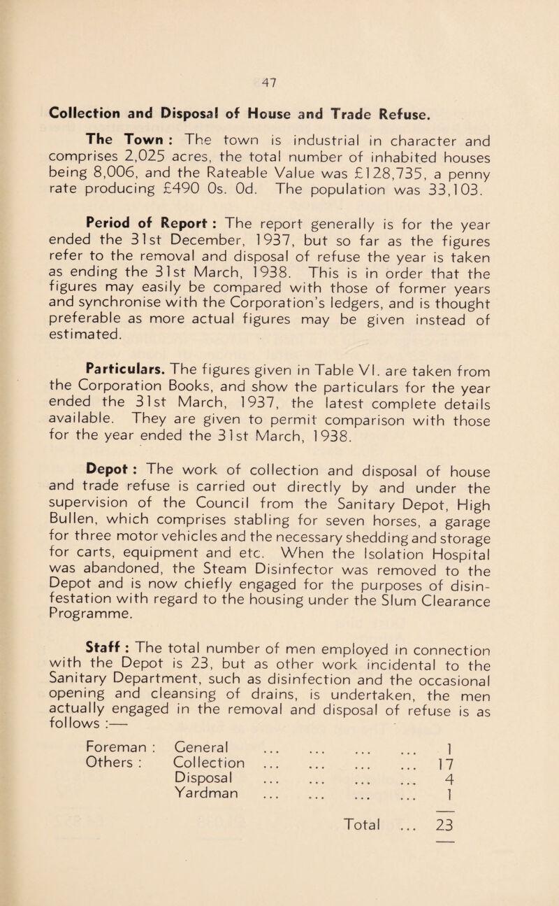 Collection and Disposal of House and Trade Refuse. The Town : The town is industrial in character and comprises 2,025 acres, the total number of inhabited houses being 8,006, and the Rateable Value was £128,735, a penny rate producing £490 Os. Od. The population was 33,103. Period of Report : The report generally is for the year ended the 31st December, 1937, but so far as the figures refer to the removal and disposal of refuse the year is taken as ending the 31st March, 1938. This is in order that the figures may easily be compared with those of former years and synchronise with the Corporation’s ledgers, and is thought preferable as more actual figures may be given instead of estimated. Particulars. The figures given in Table VI. are taken from the Corporation Books, and show the particulars for the year ended the 31st March, 1937, the latest complete details available. They are given to permit comparison with those for the year ended the 31st March, 1938. Depot: The work of collection and disposal of house and trade refuse is carried out directly by and under the supervision of the Council from the Sanitary Depot, High Bullen, which comprises stabling for seven horses, a garage for three motor vehicles and the necessary shedding and storage for carts, equipment and etc. When the Isolation Hospital was abandoned, the Steam Disinfector was removed to the Depot and is now chiefly engaged for the purposes of disin¬ festation with regard to the housing under the Slum Clearance Programme. Staff : The total number of men employed in connection with the Depot is 23, but as other work incidental to the Sanitary Department, such as disinfection and the occasional opening and cleansing of drains, is undertaken, the men actually engaged in the removal and disposal of refuse is as follows :— Foreman : General Others : Collection Disposal Ya rdman 1 17 4 1 • « •