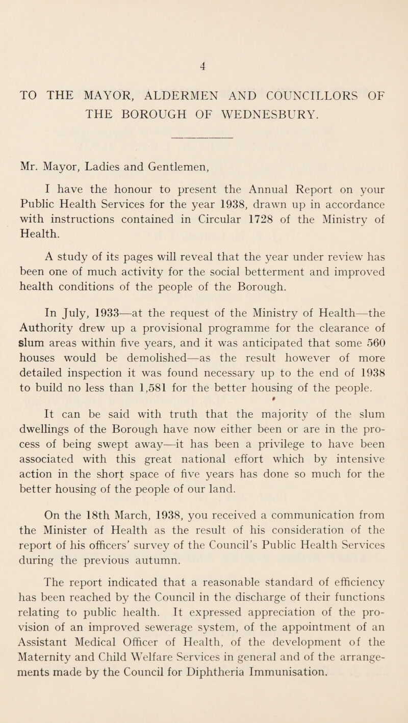 TO THE MAYOR, ALDERMEN AND COUNCILLORS OF THE BOROUGH OF WEDNESBURY. Mr. Mayor, Ladies and Gentlemen, I have the honour to present the Annual Report on your Public Health Services for the year 1938, drawn up in accordance with instructions contained in Circular 1728 of the Ministry of Health. A study of its pages will reveal that the year under review has been one of much activity for the social betterment and improved health conditions of the people of the Borough. In July, 1933—at the request of the Ministry of Health—the Authority drew up a provisional programme for the clearance of slum areas within five years, and it was anticipated that some 560 houses would be demolished—as the result however of more detailed inspection it was found necessary up to the end of 1938 to build no less than 1,581 for the better housing of the people. # It can be said with truth that the majority of the slum dwellings of the Borough have now either been or are in the pro¬ cess of being swept away—it has been a privilege to have been associated with this great national effort which by intensive action in the short space of five years has done so much for the better housing of the people of our land. On the 18th March, 1938, you received a communication from the Minister of Health as the result of his consideration of the report of his officers’ survey of the Council’s Public Health Services during the previous autumn. The report indicated that a reasonable standard of efficiency has been reached by the Council in the discharge of their functions relating to public health. It expressed appreciation of the pro¬ vision of an improved sewerage system, of the appointment of an Assistant Medical Officer of Health, of the development of the Maternity and Child Welfare Services in general and of the arrange¬ ments made by the Council for Diphtheria Immunisation.