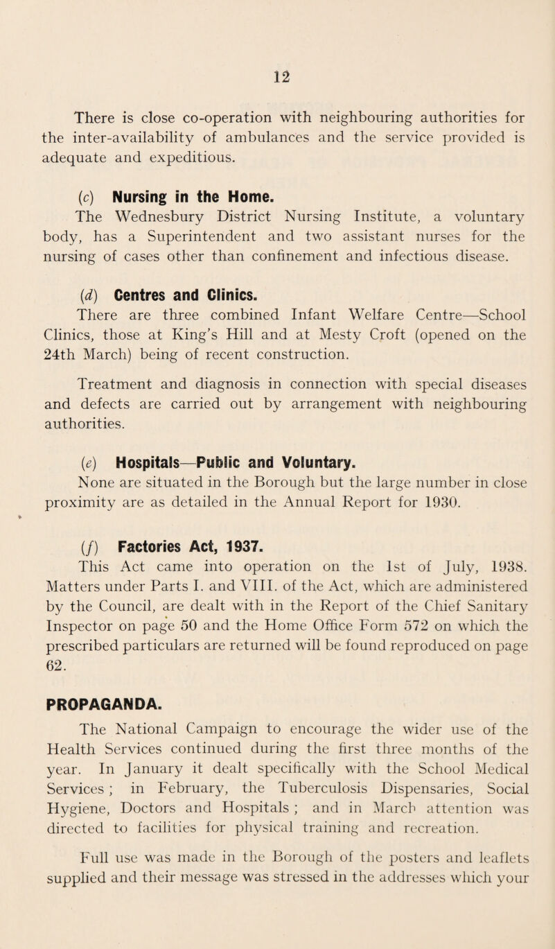 There is close co-operation with neighbouring authorities for the inter-availability of ambulances and the service provided is adequate and expeditious. (c) Nursing in the Home. The Wednesbury District Nursing Institute, a voluntary body, has a Superintendent and two assistant nurses for the nursing of cases other than confinement and infectious disease. (d) Centres and Clinics. There are three combined Infant Welfare Centre—School Clinics, those at King’s Hill and at Mesty Croft (opened on the 24th March) being of recent construction. Treatment and diagnosis in connection with special diseases and defects are carried out by arrangement with neighbouring authorities. (<e) Hospitals—Public and Voluntary. None are situated in the Borough but the large number in close proximity are as detailed in the Annual Report for 1930. (/) Factories Act, 1937. This Act came into operation on the 1st of July, 1938. Matters under Parts I. and VIII. of the Act, which are administered by the Council, are dealt with in the Report of the Chief Sanitary Inspector on page 50 and the Home Office Form 572 on which the prescribed particulars are returned will be found reproduced on page 62. PROPAGANDA. The National Campaign to encourage the wider use of the Health Services continued during the first three months of the year. In January it dealt specifically with the School Medical Services ; in February, the Tuberculosis Dispensaries, Social Hygiene, Doctors and Hospitals ; and in March attention was directed to facilities for physical training and recreation. Full use was made in the Borough of the posters and leaflets supplied and their message was stressed in the addresses which your