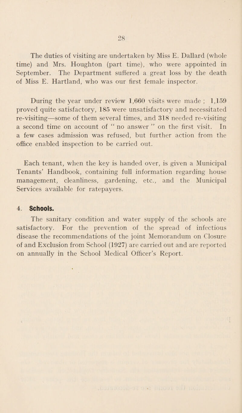 The duties of visiting are undertaken by Miss E. Dallard (whole time) and Mrs. Houghton (part time), who were appointed in September. The Department suffered a great loss by the death of Miss E. Hartland, who was our first female inspector. During the year under review 1,660 visits were made ; 1,159 proved quite satisfactory, 185 were unsatisfactory and necessitated re-visiting—some of them several times, and 318 needed re-visiting a second time on account of “ no answer ” on the first visit. In a few cases admission was refused, but further action from the office enabled inspection to be carried out. Each tenant, when the key is handed over, is given a Municipal Tenants' Handbook, containing full information regarding house management, cleanliness, gardening, etc., and the Municipal Services available for ratepayers. 4. Schools. The sanitary condition and water supply of the schools are satisfactory. For the prevention of the spread of infectious disease the recommendations of the joint Memorandum on Closure of and Exclusion from School (1927) are carried out and are reported on annually in the School Medical Officer’s Report.