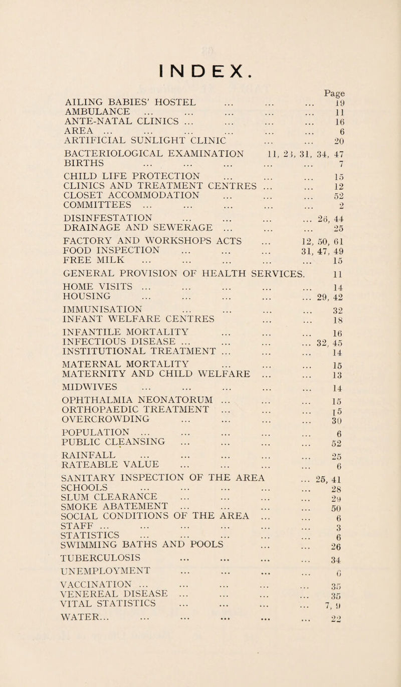 INDEX. Page AILING BABIES' HOSTEL ... ... ... 19 AMBULANCE ... ... ... ... ... 11 ANTE-NATAL CLINICS ... ... ... ... 16 AREA ... ... ... ... ... ... 6 ARTIFICIAL SUNLIGHT CLINIC ... ... 20 BACTERIOLOGICAL EXAMINATION 11, 2 1, 31, 34, 47 BIRTHS ... ... ... ... ... 7 CHILD LIFE PROTECTION ... ... ... 15 CLINICS AND TREATMENT CENTRES ... ... 12 CLOSET ACCOMMODATION ... ... ... 52 COMMITTEES ... ... ... ... ... 2 DISINFESTATION ... ... ... ... 26, 44 DRAINAGE AND SEWERAGE ... ... ... 25 FACTORY AND WORKSHOPS ACTS ... 12, 50, 61 FOOD INSPECTION ... ... ... 31, 47, 49 FREE MILK ... ... ... ... ... 15 GENERAL PROVISION OF HEALTH SERVICES. 11 HOME VISITS ... HOUSING IMMUNISATION INFANT WELFARE CENTRES INFANTILE MORTALITY INFECTIOUS DISEASE ... INSTITUTIONAL TREATMENT ... MATERNAL MORTALITY MATERNITY AND CHILD WELFARE . MIDWIVES OPHTHALMIA NEONATORUM ... ORTHOPAEDIC TREATMENT ... OVERCROWDING POPULATION ... PUBLIC CLEANSING ... * RAINFALL RATEABLE VALUE SANITARY INSPECTION OF THE AREA SCHOOLS SLUM CLEARANCE SMOKE ABATEMENT ... SOCIAL CONDITIONS OF THE AREA .. STAFF ... STATISTICS SWIMMING BATHS AND POOLS TUBERCULOSIS UNEMPLOYMENT VACCINATION ... VENEREAL DISEASE ... VITAL STATISTICS WATER... 14 ... 29, 42 32 18 16 ... 32, 45 14 15 13 14 15 15 30 6 52 25 6 ... 25, 41 28 29 50 6 3 6 26 34 G 35 35