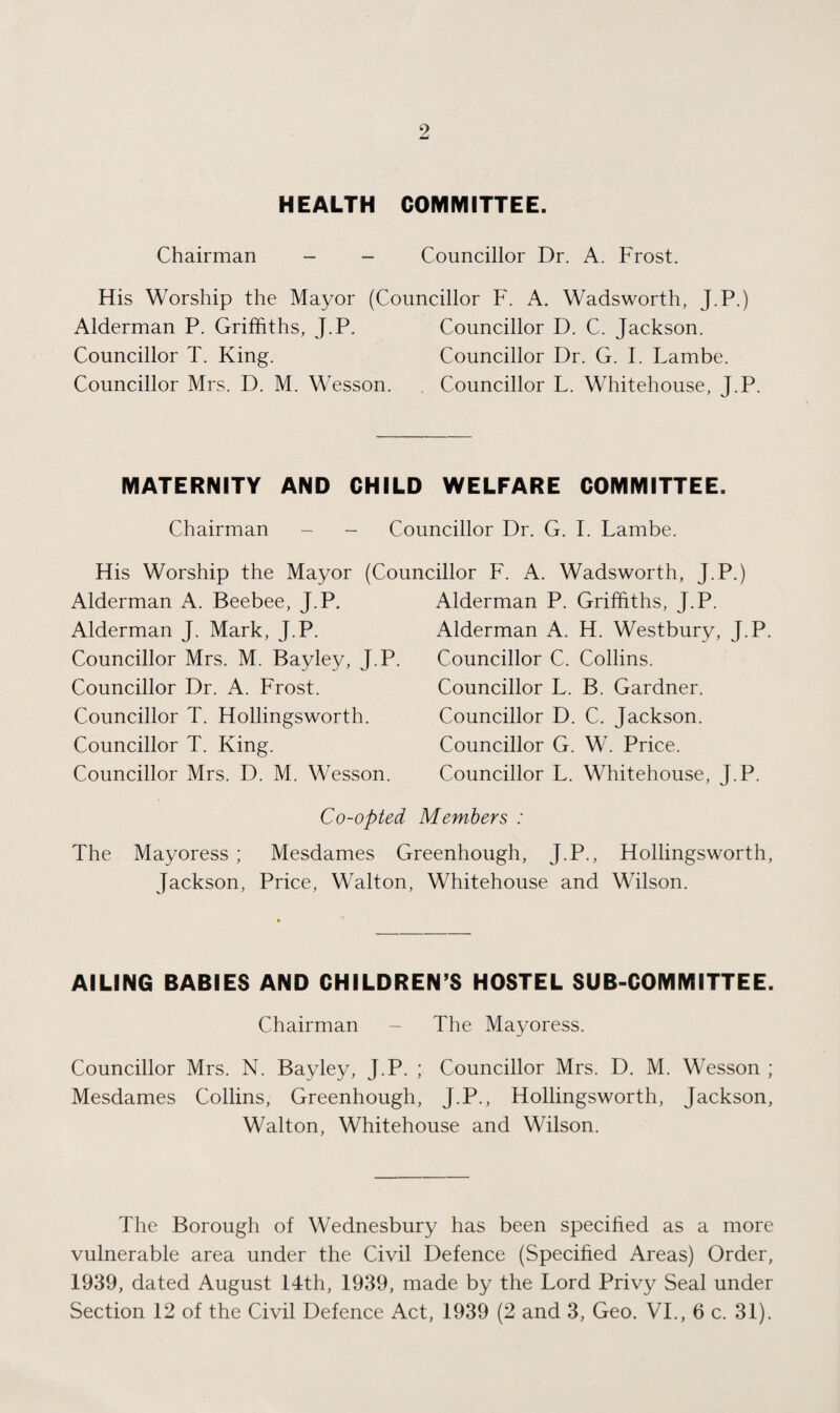 HEALTH COMMITTEE. Chairman - - Councillor Dr. A. Frost. His Worship the Mayor (Councillor F. A. Wadsworth, J.P.) Alderman P. Griffiths, J.P. Councillor D. C. Jackson. Councillor T. King. Councillor Dr. G. F Lambe. Councillor Mrs. D. M. Wesson. Councillor L. Whitehouse, J.P. MATERNITY AND CHILD WELFARE COMMITTEE. Chairman - - Councillor Dr. G. I. Lambe. His Worship the Mayor (Councillor F. A. Wadsworth, J.P.) Alderman A. Beebee, J.P. Alderman J. Mark, J.P. Councillor Mrs. M. Bayley, J.P. Councillor Dr. A. Frost. Councillor T. Hollingsworth. Councillor T. King. Councillor Mrs. D. M. Wesson. Alderman P. Griffiths, J.P. Alderman A. H. Westbury, J.P. Councillor C. Collins. Councillor L. B. Gardner. Councillor D. C. Jackson. Councillor G. W. Price. Councillor L. Whitehouse, J.P. Co-opted Members : The Mayoress ; Mesdames Greenhough, J.P., Hollingsworth, Jackson, Price, Walton, Whitehouse and Wilson. AILING BABIES AND CHILDREN’S HOSTEL SUB-COMMITTEE. Chairman - The Mayoress. Councillor Mrs. N. Bayley, J.P. ; Councillor Mrs. D. M. Wesson ; Mesdames Collins, Greenhough, J.P., Hollingsworth, Jackson, Walton, Whitehouse and Wilson. The Borough of Wednesbury has been specified as a more vulnerable area under the Civil Defence (Specified Areas) Order, 1939, dated August 14th, 1939, made by the Lord Privy Seal under Section 12 of the Civil Defence Act, 1939 (2 and 3, Geo. VI., 6 c. 31).