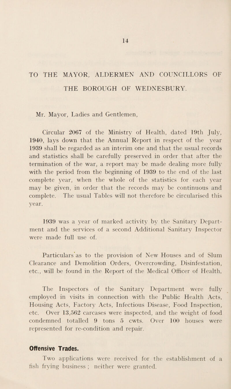 TO THE MAYOR, ALDERMEN AND COUNCILLORS OF THE BOROUGH OF WEDNESBURY. Mr. Mayor, Ladies and Gentlemen, Circular 2067 of the Ministry of Health, dated 19th July, 1940, lays down that the Annual Report in respect of the year 1939 shall be regarded as an interim one and that the usual records and statistics shall be carefully preserved in order that after the termination of the war, a report may be made dealing more fully with the period from the beginning of 1939 to the end of the last complete year, when the whole of the statistics for each year may be given, in order that the records may be continuous and complete. The usual Tables will not therefore be circularised this year. 1939 was a year of marked activity by the Sanitary Depart¬ ment and the services of a second Additional Sanitary Inspector were made full use of. Particulars as to the provision of New Houses and of Slum Clearance and Demolition Orders, Overcrowding, Disinfestation, etc., will be found in the Report of the Medical Officer of Health. The Inspectors of the Sanitary Department were fully employed in visits in connection with the Public Health x\cts, Housing Acts, Factory Acts, Infectious Disease, Food Inspection, etc. Over 13,562 carcases were inspected, and the weight of food condemned totalled 9 tons 5 cwts. Over 100 houses were represented for re-condition and repair. Offensive Trades. Two applications were received for the establishment of a fish frying business ; neither were granted.