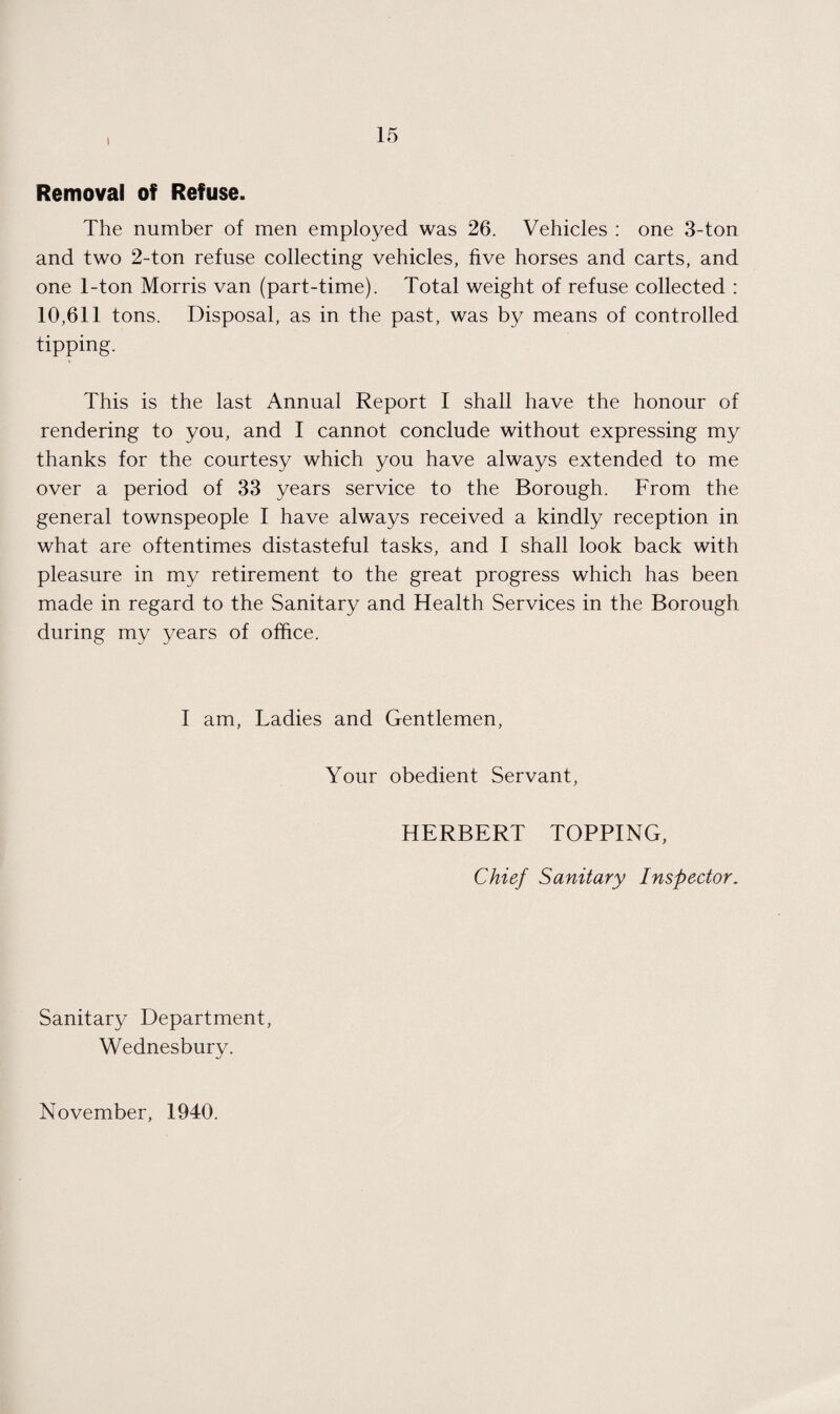 ! Removal of Refuse. The number of men employed was 26. Vehicles : one 3-ton and two 2-ton refuse collecting vehicles, five horses and carts, and one 1-ton Morris van (part-time). Total weight of refuse collected : 10,611 tons. Disposal, as in the past, was by means of controlled tipping. This is the last Annual Report I shall have the honour of rendering to you, and I cannot conclude without expressing my thanks for the courtesy which you have always extended to me over a period of 33 years service to the Borough. From the general townspeople I have always received a kindly reception in what are oftentimes distasteful tasks, and I shall look back with pleasure in my retirement to the great progress which has been made in regard to the Sanitary and Health Services in the Borough during my years of office. I am, Ladies and Gentlemen, Your obedient Servant, HERBERT TOPPING, Chief Sanitary Inspector. Sanitary Department, Wednesbury. November, 1940.