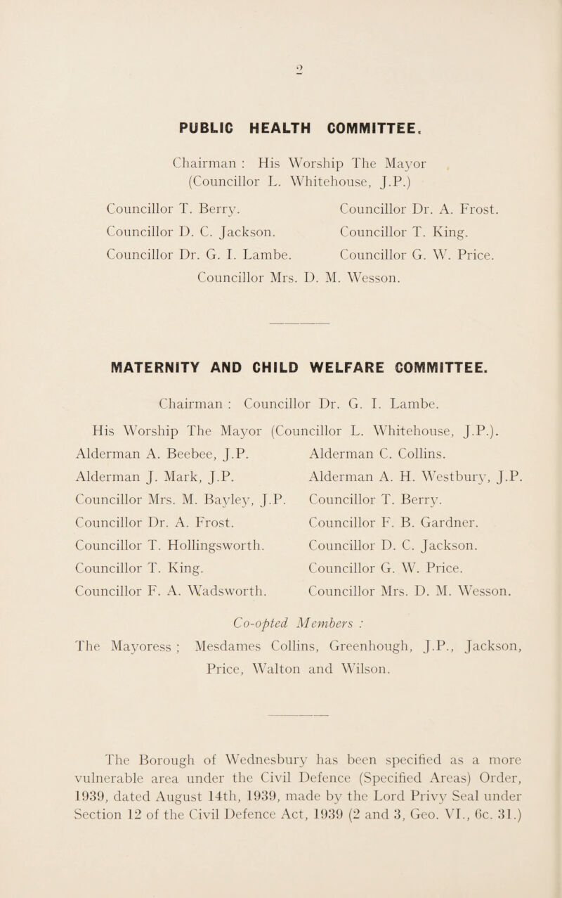 PUBLIC HEALTH COMMITTEE. Chairman : His Worship The Ma3mr (Councillor L. Whitehouse, J.P.) Councillor T. Berry. Councillor D. C. Jackson. Councillor Dr. G. I. Lambe. Councillor Dr. A. Frost. Councillor T. King. Councillor G. W. Price. Councillor Mrs. D. M. Wesson. MATERNITY AND CHILD WELFARE COMMITTEE. Chairman ; Councillor Dr. G. I. Lambe. His Worship The Mayor (Councillor L. Whitehouse, J.P.). Alderman A. Beebee, J.P. Alderman J. Mark, J.P. Councillor Mrs. M. Bayley, J.P. Alderman C. Collins. Alderman A. H. Westbury, J.P. Councillor T. Berr\c Councillor F. B. Gardner. Councillor D. C. Jackson. Councillor G. W. Price. Councillor Mrs. D. M. W esson. Councillor Dr. A. Frost. Councillor T. Hollingsworth. Councillor T. King. Councillor F. A. Wadsworth. Co-opted Members : The Mayoress ; Mesdames Collins, Greenhough, J.P., Jackson, Price, Walton and Wilson. The Borough of Wednesbury has been specified as a more vulnerable area under the Civil Defence (vSpecified Areas) Order, 1939, dated August 14th, 1939, made by the Lord Priv}^ Seal under