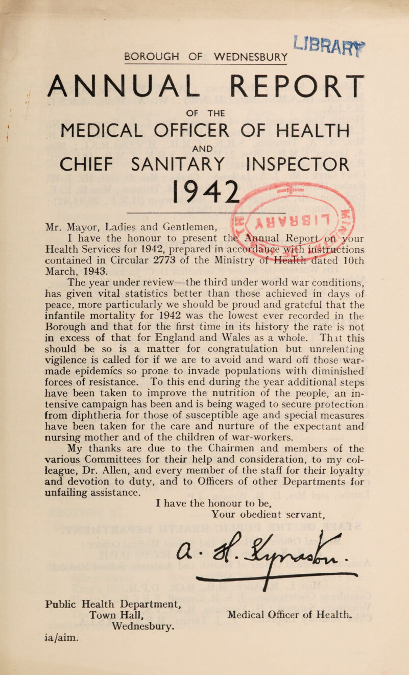 L BOROUGH OF WEDNESBURY ANNUAL REPORT OF THE MEDICAL OFFICER OF HEALTH AND CHIEF SANITARY INSPECTOR 1942 O *1 7 Mr. Mayor, Ladies and Gentlemen, I have the honour to present the Annual Report-eon your Health Services for 1942, prepared in accordance with instructions contained in Circular 2773 of the Ministry o'f Health dated 10th March, 1943. The year under review—the third under world war conditions, has given vital statistics better than those achieved in days of peace, more particularly we should be proud and grateful that the infantile mortality for 1942 was the lowest ever recorded in the Borough and that for the first time in its history the rate is not in excess of that for England and Wales as a whole. That this should be so is a matter for congratulation but unrelenting vigilence is called for if we are to avoid and ward off those war- made epidemics so prone to invade populations with diminished forces of resistance. To this end during the year additional steps have been taken to improve the nutrition of the people, an in¬ tensive campaign has been and is being waged to secure protection from diphtheria for those of susceptible age and special measures have been taken for the care and nurture of the expectant and nursing mother and of the children of war-workers. My thanks are due to the Chairmen and members of the various Committees for their help and consideration, to my col¬ league, Dr. Allen, and every member of the staff for their loyalty and devotion to duty, and to Officers of other Departments for unfailing assistance. I have the honour to be. Your obedient servant. Public Health Department, Town Hall, Wednesbury. Medical Officer of Health. ia/aim.