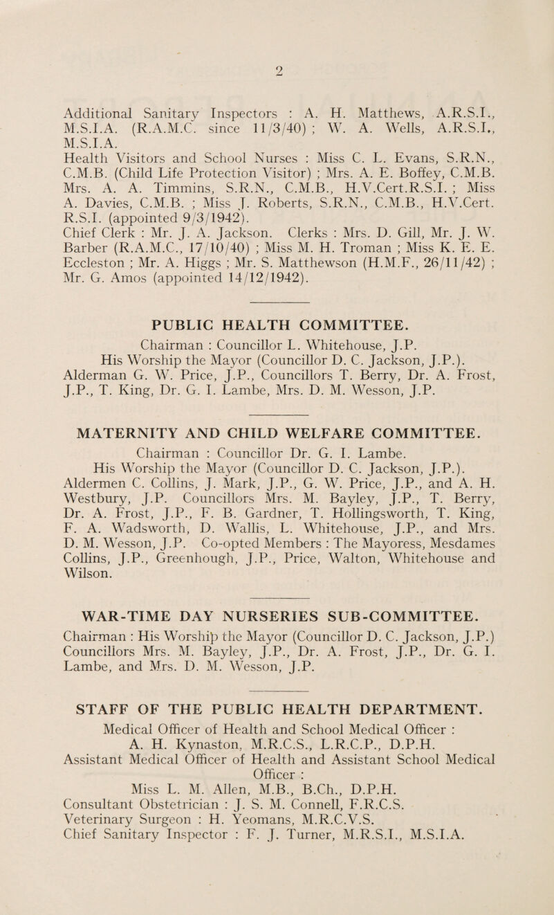 Additional Sanitary Inspectors : A. H. Matthews, A.R.S.I., M.S.I.A. (R.A.M.C. since 11/3/40); W. A. Wells, A.R.S.I., M.S.I.A. Health Visitors and School Nurses : Miss C. L. Evans, S.R.N., C.M.B. (Child Life Protection Visitor) ; Mrs. A. E. Boffey, C.M.B. Mrs. A. A. Timmins, S.R.N., C.M.B., H.V.Cert.R.S.I. ; Miss A. Davies, C.M.B. ; Miss J. Roberts, S.R.N., C.M.B., H.V.Cert. R.S.I. (appointed 9/3/1942). Chief Clerk : Mr. J. A. Jackson. Clerks : Mrs. D. Gill, Mr. J. W. Barber (R.A.M.C., 17/10/40) ; Miss M. H. Troman ; Miss K. E. E. Eccleston ; Mr. A. Higgs ; Mr. S. Matthewson (H.M.F., 26/11/42) ; Mr. G. Amos (appointed 14/12/1942). PUBLIC HEALTH COMMITTEE. Chairman : Councillor L. Whitehouse, J.P. His Worship the Mayor (Councillor D. C. Jackson, J.P.). Alderman G. W. Price, J.P., Councillors T. Berry, Dr. A. Frost, J.P., T. King, Dr. G. I. Lambe, Mrs. D. M. Wesson, J.P. MATERNITY AND CHILD WELFARE COMMITTEE. Chairman : Councillor Dr. G. I. Lambe. His Worship the Mayor (Councillor D. C. Jackson, J.P.). Aldermen C. Collins, J. Mark, J.P., G. W. Price, J.P., and A. H. Westbury, J.P. Councillors Mrs. M. Bayley, J.P., T. Berry, Dr. A. Frost, J.P., F. B. Gardner, T. Hollingsworth, T. King, F. A. Wadsworth, D. Wallis, L. Whitehouse, J.P., and Mrs. D. M. W esson, J.P. Co-opted Members : The Mayoress, Mesdames Collins, J.P., Greenhough, J.P., Price, Walton, Whitehouse and Wilson. WAR-TIME DAY NURSERIES SUB-COMMITTEE. Chairman : His Worship the Mayor (Councillor D. C. Jackson, J.P.) Councillors Mrs. M. Bayley, J.P., Dr. A. Frost, J.P., Dr. G. I. Lambe, and Mrs. D. M. Wesson, J.P. STAFF OF THE PUBLIC HEALTH DEPARTMENT. Medical Officer of Health and School Medical Officer : A. H. Kynaston, M.R.C.S., L.R.C.P., D.P.H. Assistant Medical Officer of Health and Assistant School Medical Officer : Miss L. M. Allen, M.B., B.Ch., D.P.H. Consultant Obstetrician : J. S. M. Connell, F.R.C.S. Veterinary Surgeon : H. Yeomans, M.R.C.V.S. Chief Sanitary Inspector : F. J. Turner, M.R.S.I., M.S.I.A.