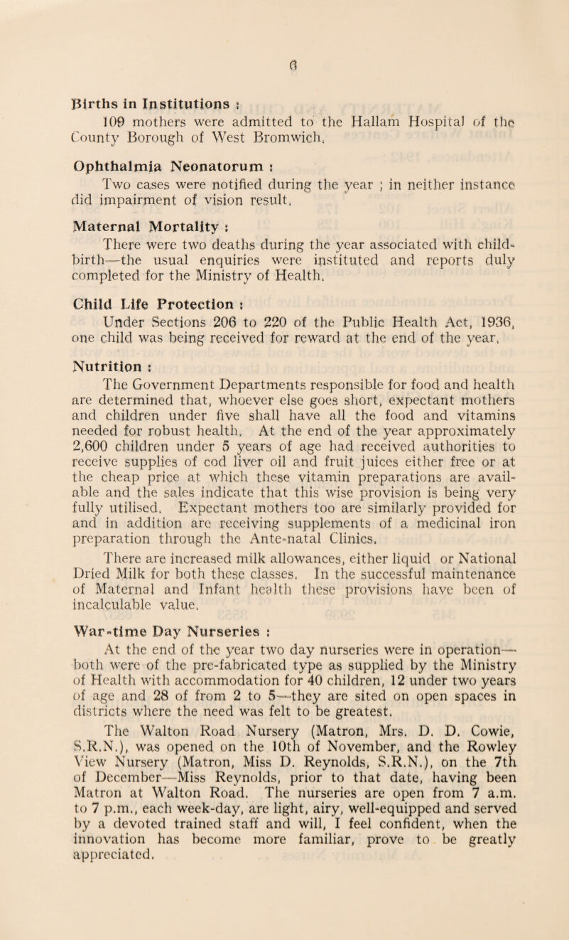 100 mothers were admitted to the Hallam Hospital of the County Borough of West Bromwich. Ophthalmia Neonatorum ! Two cases were notified during the year ; in neither instance did impairment of vision result. Maternal Mortality : There were two deaths during the year associated with child¬ birth—the usual enquiries were instituted and reports duly completed for the Ministry of Health. Child Life Protection : Under Sections 206 to 220 of the Public Health Act, 1936, one child was being received for reward at the end of the year, Nutrition ; The Government Departments responsible for food and health are determined that, whoever else goes short, expectant mothers and children under five shall have all the food and vitamins needed for robust health. At the end of the year approximately 2,600 children under 5 years of age had received authorities to receive supplies of cod liver oil and fruit juices either free or at the cheap price at which these vitamin preparations are avail¬ able and the sales indicate that this wise provision is being very fully utilised, Expectant mothers too are similarly provided for and in addition are receiving supplements of a medicinal iron preparation through the Ante-natal Clinics, There are increased milk allowances, either liquid or National Dried Milk for both these classes, In the successful maintenance of Maternal and Infant health these provisions have been of incalculable value, Wartime Day Nurseries ; At the end of the year two day nurseries were in operation— both were of the pre-fabricated type as supplied by the Ministry of Health with accommodation for 40 children, 12 under two years of age and 28 of from 2 to 5—they are sited on open spaces in districts where the need was felt to be greatest. The Walton Road Nursery (Matron, Mrs. D. D. Cowie, S.R.N.), was opened on the 10th of November, and the Rowley View Nursery (Matron, Miss D. Reynolds, S.R.N.), on the 7th of December—Miss Reynolds, prior to that date, having been Matron at Walton Road. The nurseries are open from 7 a.m. to 7 p.m., each week-day, are light, airy, well-equipped and served by a devoted trained staff and will, I feel confident, when the innovation has become more familiar, prove to be greatly appreciated,